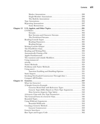 CompRef_2010 / Java The Complete Reference, Ninth Edition /Schildt / 007180 855-8
Contents   xiii
Marker Annotations . . . . . . . . . . . . . . . . . . . . . . . . . . . . . . . . . . . . . 288
Single-Member Annotations  . . . . . . . . . . . . . . . . . . . . . . . . . . . . . . 289
The Built-In Annotations . . . . . . . . . . . . . . . . . . . . . . . . . . . . . . . . . 290
Type Annotations  . . . . . . . . . . . . . . . . . . . . . . . . . . . . . . . . . . . . . . . . . . . 292
Repeating Annotations . . . . . . . . . . . . . . . . . . . . . . . . . . . . . . . . . . . . . . . 297
Some Restrictions . . . . . . . . . . . . . . . . . . . . . . . . . . . . . . . . . . . . . . . 299
Chapter 13 I/O, Applets, and Other Topics . . . . . . . . . . . . . . . . . . . . . . . . . . . . . . 301
I/O Basics  . . . . . . . . . . . . . . . . . . . . . . . . . . . . . . . . . . . . . . . . . . . . . . . . . 301
Streams  . . . . . . . . . . . . . . . . . . . . . . . . . . . . . . . . . . . . . . . . . . . . . . . 302
Byte Streams and Character Streams . . . . . . . . . . . . . . . . . . . . . . . . 302
The Predefined Streams . . . . . . . . . . . . . . . . . . . . . . . . . . . . . . . . . . 304
Reading Console Input . . . . . . . . . . . . . . . . . . . . . . . . . . . . . . . . . . . . . . . 305
Reading Characters  . . . . . . . . . . . . . . . . . . . . . . . . . . . . . . . . . . . . . 305
Reading Strings . . . . . . . . . . . . . . . . . . . . . . . . . . . . . . . . . . . . . . . . . 306
Writing Console Output . . . . . . . . . . . . . . . . . . . . . . . . . . . . . . . . . . . . . . 308
The PrintWriter Class . . . . . . . . . . . . . . . . . . . . . . . . . . . . . . . . . . . . . . . . 308
Reading and Writing Files  . . . . . . . . . . . . . . . . . . . . . . . . . . . . . . . . . . . . 309
Automatically Closing a File . . . . . . . . . . . . . . . . . . . . . . . . . . . . . . . . . . . 315
Applet Fundamentals . . . . . . . . . . . . . . . . . . . . . . . . . . . . . . . . . . . . . . . . 318
The transient and volatile Modifiers . . . . . . . . . . . . . . . . . . . . . . . . . . . . 322
Using instanceof . . . . . . . . . . . . . . . . . . . . . . . . . . . . . . . . . . . . . . . . . . . . 322
strictfp  . . . . . . . . . . . . . . . . . . . . . . . . . . . . . . . . . . . . . . . . . . . . . . . . . . . . 324
Native Methods . . . . . . . . . . . . . . . . . . . . . . . . . . . . . . . . . . . . . . . . . . . . . 325
Problems with Native Methods . . . . . . . . . . . . . . . . . . . . . . . . . . . . . . . . . 328
Using assert . . . . . . . . . . . . . . . . . . . . . . . . . . . . . . . . . . . . . . . . . . . . . . . . 328
Assertion Enabling and Disabling Options . . . . . . . . . . . . . . . . . . . 331
Static Import . . . . . . . . . . . . . . . . . . . . . . . . . . . . . . . . . . . . . . . . . . . . . . . 331
Invoking Overloaded Constructors Through this( )  . . . . . . . . . . . . . . . 334
Compact API Profiles . . . . . . . . . . . . . . . . . . . . . . . . . . . . . . . . . . . . . . . . 336
Chapter 14 Generics  . . . . . . . . . . . . . . . . . . . . . . . . . . . . . . . . . . . . . . . . . . . . . . . . 337
What Are Generics? . . . . . . . . . . . . . . . . . . . . . . . . . . . . . . . . . . . . . . . . . . 338
A Simple Generics Example . . . . . . . . . . . . . . . . . . . . . . . . . . . . . . . . . . . 338
Generics Work Only with Reference Types . . . . . . . . . . . . . . . . . . . 342
Generic Types Differ Based on Their Type Arguments . . . . . . . . . 342
How Generics Improve Type Safety . . . . . . . . . . . . . . . . . . . . . . . . . 342
A Generic Class with Two Type Parameters . . . . . . . . . . . . . . . . . . . . . . . 345
The General Form of a Generic Class . . . . . . . . . . . . . . . . . . . . . . . . . . . 346
Bounded Types . . . . . . . . . . . . . . . . . . . . . . . . . . . . . . . . . . . . . . . . . . . . . 346
Using Wildcard Arguments  . . . . . . . . . . . . . . . . . . . . . . . . . . . . . . . . . . . 349
Bounded Wildcards  . . . . . . . . . . . . . . . . . . . . . . . . . . . . . . . . . . . . . 352
Creating a Generic Method . . . . . . . . . . . . . . . . . . . . . . . . . . . . . . . . . . . 356
Generic Constructors . . . . . . . . . . . . . . . . . . . . . . . . . . . . . . . . . . . . 359
Generic Interfaces . . . . . . . . . . . . . . . . . . . . . . . . . . . . . . . . . . . . . . . . . . . 360
Raw Types and Legacy Code . . . . . . . . . . . . . . . . . . . . . . . . . . . . . . . . . . . 362
00-FM.indd 13 19/02/14 11:45 AM
 