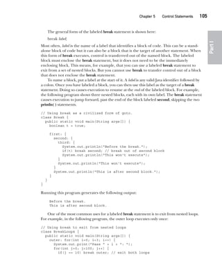 CompRef_2010 / Java The Complete Reference, Ninth Edition /Schildt / 007180 855-8
Chapter 5 Control Statements   105
Part
I
The general form of the labeled break statement is shown here:
break label;
Most often, label is the name of a label that identifies a block of code. This can be a stand-
alone block of code but it can also be a block that is the target of another statement. When
this form of break executes, control is transferred out of the named block. The labeled
block must enclose the break statement, but it does not need to be the immediately
enclosing block. This means, for example, that you can use a labeled break statement to
exit from a set of nested blocks. But you cannot use break to transfer control out of a block
that does not enclose the break statement.
To name a block, put a label at the start of it. A label is any valid Java identifier followed by
a colon. Once you have labeled a block, you can then use this label as the target of a break
statement. Doing so causes execution to resume at the end of the labeled block. For example,
the following program shows three nested blocks, each with its own label. The break statement
causes execution to jump forward, past the end of the block labeled second, skipping the two
println( ) statements.
// Using break as a civilized form of goto.
class Break {
public static void main(String args[]) {
boolean t = true;
first: {
second: {
third: {
System.out.println("Before the break.");
if(t) break second; // break out of second block
System.out.println("This won't execute");
}
System.out.println("This won't execute");
}
System.out.println("This is after second block.");
}
}
}
Running this program generates the following output:
Before the break.
This is after second block.
One of the most common uses for a labeled break statement is to exit from nested loops.
For example, in the following program, the outer loop executes only once:
// Using break to exit from nested loops
class BreakLoop4 {
public static void main(String args[]) {
outer: for(int i=0; i<3; i++) {
System.out.print("Pass " + i + ": ");
for(int j=0; j<100; j++) {
if(j == 10) break outer; // exit both loops
05-ch05.indd 105 14/02/14 4:46 PM
 
