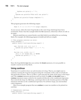 CompRef_2010 / Java The Complete Reference, Ninth Edition /Schildt / 007180 855-8
106  
PART I The Java Language
System.out.print(j + " ");
}
System.out.println("This will not print");
}
System.out.println("Loops complete.");
}
}
This program generates the following output:
Pass 0: 0 1 2 3 4 5 6 7 8 9 Loops complete.
As you can see, when the inner loop breaks to the outer loop, both loops have been
terminated. Notice that this example labels the for statement, which has a block of code as
its target.
Keep in mind that you cannot break to any label which is not defined for an enclosing
block. For example, the following program is invalid and will not compile:
// This program contains an error.
class BreakErr {
public static void main(String args[]) {
one: for(int i=0; i<3; i++) {
System.out.print("Pass " + i + ": ");
}
for(int j=0; j<100; j++) {
if(j == 10) break one; // WRONG
System.out.print(j + " ");
}
}
}
Since the loop labeled one does not enclose the break statement, it is not possible to
transfer control out of that block.
Using continue
Sometimes it is useful to force an early iteration of a loop. That is, you might want to
continue running the loop but stop processing the remainder of the code in its body for
this particular iteration. This is, in effect, a goto just past the body of the loop, to the loop’s
end. The continue statement performs such an action. In while and do-while loops, a
continue statement causes control to be transferred directly to the conditional expression
that controls the loop. In a for loop, control goes first to the iteration portion of the for
statement and then to the conditional expression. For all three loops, any intermediate
code is bypassed.
Here is an example program that uses continue to cause two numbers to be printed on
each line:
// Demonstrate continue.
class Continue {
public static void main(String args[]) {
05-ch05.indd 106 14/02/14 4:46 PM
 