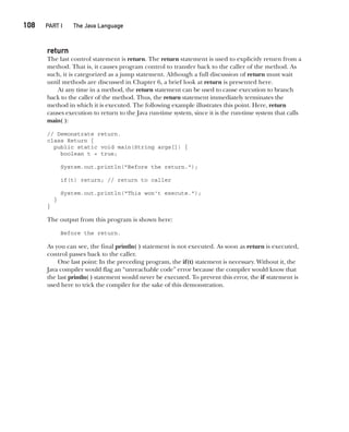 CompRef_2010 / Java The Complete Reference, Ninth Edition /Schildt / 007180 855-8
108  
PART I The Java Language
return
The last control statement is return. The return statement is used to explicitly return from a
method. That is, it causes program control to transfer back to the caller of the method. As
such, it is categorized as a jump statement. Although a full discussion of return must wait
until methods are discussed in Chapter 6, a brief look at return is presented here.
At any time in a method, the return statement can be used to cause execution to branch
back to the caller of the method. Thus, the return statement immediately terminates the
method in which it is executed. The following example illustrates this point. Here, return
causes execution to return to the Java run-time system, since it is the run-time system that calls
main( ):
// Demonstrate return.
class Return {
public static void main(String args[]) {
boolean t = true;
System.out.println("Before the return.");
if(t) return; // return to caller
System.out.println("This won't execute.");
}
}
The output from this program is shown here:
Before the return.
As you can see, the final println( ) statement is not executed. As soon as return is executed,
control passes back to the caller.
One last point: In the preceding program, the if(t) statement is necessary. Without it, the
Java compiler would flag an “unreachable code” error because the compiler would know that
the last println( ) statement would never be executed. To prevent this error, the if statement is
used here to trick the compiler for the sake of this demonstration.
05-ch05.indd 108 14/02/14 4:46 PM
 