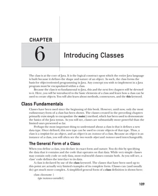 CompRef_2010 / Java The Complete Reference, Ninth Edition /Schildt / 007180 855-8
6
CHAPTER
109
Introducing Classes
The class is at the core of Java. It is the logical construct upon which the entire Java language
is built because it defines the shape and nature of an object. As such, the class forms the
basis for object-oriented programming in Java. Any concept you wish to implement in a Java
program must be encapsulated within a class.
Because the class is so fundamental to Java, this and the next few chapters will be devoted
to it. Here, you will be introduced to the basic elements of a class and learn how a class can be
used to create objects. You will also learn about methods, constructors, and the this keyword.
Class Fundamentals
Classes have been used since the beginning of this book. However, until now, only the most
rudimentary form of a class has been shown. The classes created in the preceding chapters
primarily exist simply to encapsulate the main( ) method, which has been used to demonstrate
the basics of the Java syntax. As you will see, classes are substantially more powerful than the
limited ones presented so far.
Perhaps the most important thing to understand about a class is that it defines a new
data type. Once defined, this new type can be used to create objects of that type. Thus, a
class is a template for an object, and an object is an instance of a class. Because an object is an
instance of a class, you will often see the two words object and instance used interchangeably.
The General Form of a Class
When you define a class, you declare its exact form and nature. You do this by specifying
the data that it contains and the code that operates on that data. While very simple classes
may contain only code or only data, most real-world classes contain both. As you will see, a
class’ code defines the interface to its data.
A class is declared by use of the class keyword. The classes that have been used up to
this point are actually very limited examples of its complete form. Classes can (and usually
do) get much more complex. A simplified general form of a class definition is shown here:
class classname {
type instance-variable1;
06-ch06.indd 109 14/02/14 4:47 PM
 