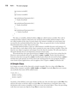 CompRef_2010 / Java The Complete Reference, Ninth Edition /Schildt / 007180 855-8
110  
PART I The Java Language
type instance-variable2;
// ...
type instance-variableN;
type methodname1(parameter-list) {
// body of method
}
type methodname2(parameter-list) {
// body of method
}
// ...
type methodnameN(parameter-list) {
// body of method
}
}
The data, or variables, defined within a class are called instance variables. The code is
contained within methods. Collectively, the methods and variables defined within a class
are called members of the class. In most classes, the instance variables are acted upon and
accessed by the methods defined for that class. Thus, as a general rule, it is the methods
that determine how a class’ data can be used.
Variables defined within a class are called instance variables because each instance of
the class (that is, each object of the class) contains its own copy of these variables. Thus, the
data for one object is separate and unique from the data for another. We will come back to
this point shortly, but it is an important concept to learn early.
All methods have the same general form as main( ), which we have been using thus far.
However, most methods will not be specified as static or public. Notice that the general
form of a class does not specify a main( ) method. Java classes do not need to have a main( )
method. You only specify one if that class is the starting point for your program. Further,
some kinds of Java applications, such as applets, don’t require a main( ) method at all.
A Simple Class
Let’s begin our study of the class with a simple example. Here is a class called Box that
defines three instance variables: width, height, and depth. Currently, Box does not contain
any methods (but some will be added soon).
class Box {
double width;
double height;
double depth;
}
As stated, a class defines a new type of data. In this case, the new data type is called Box. You
will use this name to declare objects of type Box. It is important to remember that a class
declaration only creates a template; it does not create an actual object. Thus, the preceding
code does not cause any objects of type Box to come into existence.
06-ch06.indd 110 14/02/14 4:47 PM
 