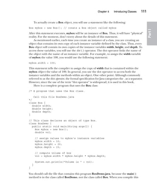 CompRef_2010 / Java The Complete Reference, Ninth Edition /Schildt / 007180 855-8
Chapter 6 Introducing Classes   111
Part
I
To actually create a Box object, you will use a statement like the following:
Box mybox = new Box(); // create a Box object called mybox
After this statement executes, mybox will be an instance of Box. Thus, it will have “physical”
reality. For the moment, don’t worry about the details of this statement.
As mentioned earlier, each time you create an instance of a class, you are creating an
object that contains its own copy of each instance variable defined by the class. Thus, every
Box object will contain its own copies of the instance variables width, height, and depth. To
access these variables, you will use the dot (.) operator. The dot operator links the name of
the object with the name of an instance variable. For example, to assign the width variable
of mybox the value 100, you would use the following statement:
mybox.width = 100;
This statement tells the compiler to assign the copy of width that is contained within the
mybox object the value of 100. In general, you use the dot operator to access both the
instance variables and the methods within an object. One other point: Although commonly
referred to as the dot operator, the formal specification for Java categorizes the . as a separator.
However, since the use of the term “dot operator” is widespread, it is used in this book.
Here is a complete program that uses the Box class:
/* A program that uses the Box class.
Call this file BoxDemo.java
*/
class Box {
double width;
double height;
double depth;
}
// This class declares an object of type Box.
class BoxDemo {
public static void main(String args[]) {
Box mybox = new Box();
double vol;
// assign values to mybox's instance variables
mybox.width = 10;
mybox.height = 20;
mybox.depth = 15;
// compute volume of box
vol = mybox.width * mybox.height * mybox.depth;
System.out.println("Volume is " + vol);
}
}
You should call the file that contains this program BoxDemo.java, because the main( )
method is in the class called BoxDemo, not the class called Box. When you compile this
06-ch06.indd 111 14/02/14 4:47 PM
 