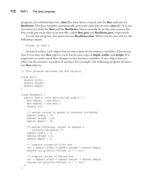 CompRef_2010 / Java The Complete Reference, Ninth Edition /Schildt / 007180 855-8
112  
PART I The Java Language
program, you will find that two .class files have been created, one for Box and one for
BoxDemo. The Java compiler automatically puts each class into its own .class file. It is not
necessary for both the Box and the BoxDemo class to actually be in the same source file.
You could put each class in its own file, called Box.java and BoxDemo.java, respectively.
To run this program, you must execute BoxDemo.class. When you do, you will see the
following output:
Volume is 3000.0
As stated earlier, each object has its own copies of the instance variables. This means
that if you have two Box objects, each has its own copy of depth, width, and height. It is
important to understand that changes to the instance variables of one object have no
effect on the instance variables of another. For example, the following program declares
two Box objects:
// This program declares two Box objects.
class Box {
double width;
double height;
double depth;
}
class BoxDemo2 {
public static void main(String args[]) {
Box mybox1 = new Box();
Box mybox2 = new Box();
double vol;
// assign values to mybox1's instance variables
mybox1.width = 10;
mybox1.height = 20;
mybox1.depth = 15;
/* assign different values to mybox2's
instance variables */
mybox2.width = 3;
mybox2.height = 6;
mybox2.depth = 9;
// compute volume of first box
vol = mybox1.width * mybox1.height * mybox1.depth;
System.out.println("Volume is " + vol);
// compute volume of second box
vol = mybox2.width * mybox2.height * mybox2.depth;
System.out.println("Volume is " + vol);
}
}
06-ch06.indd 112 14/02/14 4:47 PM
 