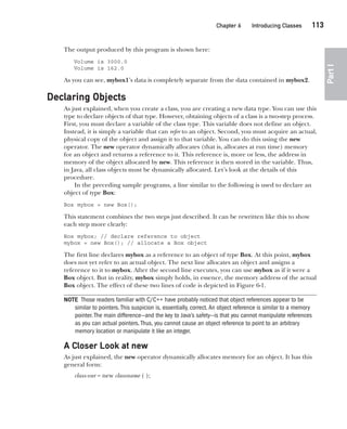 CompRef_2010 / Java The Complete Reference, Ninth Edition /Schildt / 007180 855-8
Chapter 6 Introducing Classes   113
Part
I
The output produced by this program is shown here:
Volume is 3000.0
Volume is 162.0
As you can see, mybox1’s data is completely separate from the data contained in mybox2.
Declaring Objects
As just explained, when you create a class, you are creating a new data type. You can use this
type to declare objects of that type. However, obtaining objects of a class is a two-step process.
First, you must declare a variable of the class type. This variable does not define an object.
Instead, it is simply a variable that can refer to an object. Second, you must acquire an actual,
physical copy of the object and assign it to that variable. You can do this using the new
operator. The new operator dynamically allocates (that is, allocates at run time) memory
for an object and returns a reference to it. This reference is, more or less, the address in
memory of the object allocated by new. This reference is then stored in the variable. Thus,
in Java, all class objects must be dynamically allocated. Let’s look at the details of this
procedure.
In the preceding sample programs, a line similar to the following is used to declare an
object of type Box:
Box mybox = new Box();
This statement combines the two steps just described. It can be rewritten like this to show
each step more clearly:
Box mybox; // declare reference to object
mybox = new Box(); // allocate a Box object
The first line declares mybox as a reference to an object of type Box. At this point, mybox
does not yet refer to an actual object. The next line allocates an object and assigns a
reference to it to mybox. After the second line executes, you can use mybox as if it were a
Box object. But in reality, mybox simply holds, in essence, the memory address of the actual
Box object. The effect of these two lines of code is depicted in Figure 6-1.
NOTE Those readers familiar with C/C++ have probably noticed that object references appear to be
similar to pointers.This suspicion is, essentially, correct.An object reference is similar to a memory
pointer.The main difference—and the key to Java’s safety—is that you cannot manipulate references
as you can actual pointers.Thus, you cannot cause an object reference to point to an arbitrary
memory location or manipulate it like an integer.
A Closer Look at new
As just explained, the new operator dynamically allocates memory for an object. It has this
general form:
class-var = new classname ( );
06-ch06.indd 113 14/02/14 4:47 PM
 