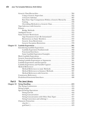 CompRef_2010 / Java The Complete Reference, Ninth Edition /Schildt / 007180 855-8
xiv  
Java: The Complete Reference, Ninth Edition
Generic Class Hierarchies . . . . . . . . . . . . . . . . . . . . . . . . . . . . . . . . . . . . . 364
Using a Generic Superclass . . . . . . . . . . . . . . . . . . . . . . . . . . . . . . . 365
A Generic Subclass . . . . . . . . . . . . . . . . . . . . . . . . . . . . . . . . . . . . . . 367
Run-Time Type Comparisons Within a Generic Hierarchy . . . . . . 368
Casting . . . . . . . . . . . . . . . . . . . . . . . . . . . . . . . . . . . . . . . . . . . . . . . . 370
Overriding Methods in a Generic Class  . . . . . . . . . . . . . . . . . . . . . 371
Type Inference with Generics . . . . . . . . . . . . . . . . . . . . . . . . . . . . . . . . . . 372
Erasure . . . . . . . . . . . . . . . . . . . . . . . . . . . . . . . . . . . . . . . . . . . . . . . . . . . . 373
Bridge Methods . . . . . . . . . . . . . . . . . . . . . . . . . . . . . . . . . . . . . . . . 374
Ambiguity Errors . . . . . . . . . . . . . . . . . . . . . . . . . . . . . . . . . . . . . . . . . . . . 375
Some Generic Restrictions . . . . . . . . . . . . . . . . . . . . . . . . . . . . . . . . . . . . 377
Type Parameters Can’t Be Instantiated . . . . . . . . . . . . . . . . . . . . . . 377
Restrictions on Static Members . . . . . . . . . . . . . . . . . . . . . . . . . . . . 377
Generic Array Restrictions . . . . . . . . . . . . . . . . . . . . . . . . . . . . . . . . 377
Generic Exception Restriction . . . . . . . . . . . . . . . . . . . . . . . . . . . . . 379
Chapter 15 Lambda Expressions . . . . . . . . . . . . . . . . . . . . . . . . . . . . . . . . . . . . . . . 381
Introducing Lambda Expressions . . . . . . . . . . . . . . . . . . . . . . . . . . . . . . 382
Lambda Expression Fundamentals . . . . . . . . . . . . . . . . . . . . . . . . . 382
Functional Interfaces . . . . . . . . . . . . . . . . . . . . . . . . . . . . . . . . . . . . 383
Some Lambda Expression Examples . . . . . . . . . . . . . . . . . . . . . . . . 384
Block Lambda Expressions . . . . . . . . . . . . . . . . . . . . . . . . . . . . . . . . . . . . 387
Generic Functional Interfaces . . . . . . . . . . . . . . . . . . . . . . . . . . . . . . . . . 389
Passing Lambda Expressions as Arguments  . . . . . . . . . . . . . . . . . . . . . . 391
Lambda Expressions and Exceptions  . . . . . . . . . . . . . . . . . . . . . . . . . . . 394
Lambda Expressions and Variable Capture . . . . . . . . . . . . . . . . . . . . . . . 395
Method References . . . . . . . . . . . . . . . . . . . . . . . . . . . . . . . . . . . . . . . . . . 396
Method References to static Methods . . . . . . . . . . . . . . . . . . . . . . . 396
Method References to Instance Methods . . . . . . . . . . . . . . . . . . . . 397
Method References with Generics . . . . . . . . . . . . . . . . . . . . . . . . . . 401
Constructor References  . . . . . . . . . . . . . . . . . . . . . . . . . . . . . . . . . . . . . . 404
Predefined Functional Interfaces  . . . . . . . . . . . . . . . . . . . . . . . . . . . . . . 408
Part II The Java Library
Chapter 16 String Handling . . . . . . . . . . . . . . . . . . . . . . . . . . . . . . . . . . . . . . . . . . . 413
The String Constructors . . . . . . . . . . . . . . . . . . . . . . . . . . . . . . . . . . . . . . 414
String Length . . . . . . . . . . . . . . . . . . . . . . . . . . . . . . . . . . . . . . . . . . . . . . . 416
Special String Operations . . . . . . . . . . . . . . . . . . . . . . . . . . . . . . . . . . . . . 416
String Literals . . . . . . . . . . . . . . . . . . . . . . . . . . . . . . . . . . . . . . . . . . 416
String Concatenation . . . . . . . . . . . . . . . . . . . . . . . . . . . . . . . . . . . . 417
String Concatenation with Other Data Types . . . . . . . . . . . . . . . . . 417
String Conversion and toString( ) . . . . . . . . . . . . . . . . . . . . . . . . . . 418
Character Extraction . . . . . . . . . . . . . . . . . . . . . . . . . . . . . . . . . . . . . . . . . 419
charAt( ) . . . . . . . . . . . . . . . . . . . . . . . . . . . . . . . . . . . . . . . . . . . . . . 419
getChars( )  . . . . . . . . . . . . . . . . . . . . . . . . . . . . . . . . . . . . . . . . . . . . 419
00-FM.indd 14 19/02/14 11:45 AM
 