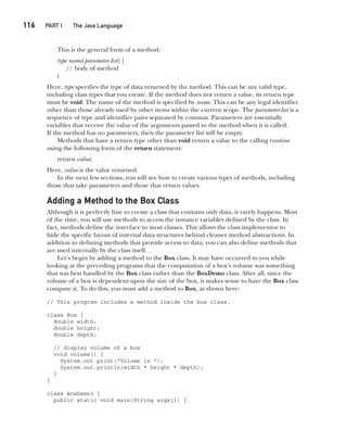 CompRef_2010 / Java The Complete Reference, Ninth Edition /Schildt / 007180 855-8
116  
PART I The Java Language
This is the general form of a method:
type name(parameter-list) {
// body of method
}
Here, type specifies the type of data returned by the method. This can be any valid type,
including class types that you create. If the method does not return a value, its return type
must be void. The name of the method is specified by name. This can be any legal identifier
other than those already used by other items within the current scope. The parameter-list is a
sequence of type and identifier pairs separated by commas. Parameters are essentially
variables that receive the value of the arguments passed to the method when it is called.
If the method has no parameters, then the parameter list will be empty.
Methods that have a return type other than void return a value to the calling routine
using the following form of the return statement:
return value;
Here, value is the value returned.
In the next few sections, you will see how to create various types of methods, including
those that take parameters and those that return values.
Adding a Method to the Box Class
Although it is perfectly fine to create a class that contains only data, it rarely happens. Most
of the time, you will use methods to access the instance variables defined by the class. In
fact, methods define the interface to most classes. This allows the class implementor to
hide the specific layout of internal data structures behind cleaner method abstractions. In
addition to defining methods that provide access to data, you can also define methods that
are used internally by the class itself.
Let’s begin by adding a method to the Box class. It may have occurred to you while
looking at the preceding programs that the computation of a box’s volume was something
that was best handled by the Box class rather than the BoxDemo class. After all, since the
volume of a box is dependent upon the size of the box, it makes sense to have the Box class
compute it. To do this, you must add a method to Box, as shown here:
// This program includes a method inside the box class.
class Box {
double width;
double height;
double depth;
// display volume of a box
void volume() {
System.out.print("Volume is ");
System.out.println(width * height * depth);
}
}
class BoxDemo3 {
public static void main(String args[]) {
06-ch06.indd 116 14/02/14 4:47 PM
 
