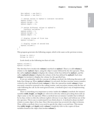 CompRef_2010 / Java The Complete Reference, Ninth Edition /Schildt / 007180 855-8
Chapter 6 Introducing Classes   117
Part
I
Box mybox1 = new Box();
Box mybox2 = new Box();
// assign values to mybox1's instance variables
mybox1.width = 10;
mybox1.height = 20;
mybox1.depth = 15;
/* assign different values to mybox2's
instance variables */
mybox2.width = 3;
mybox2.height = 6;
mybox2.depth = 9;
// display volume of first box
mybox1.volume();
// display volume of second box
mybox2.volume();
}
}
This program generates the following output, which is the same as the previous version.
Volume is 3000.0
Volume is 162.0
Look closely at the following two lines of code:
mybox1.volume();
mybox2.volume();
The first line here invokes the volume( ) method on mybox1. That is, it calls volume( )
relative to the mybox1 object, using the object’s name followed by the dot operator. Thus,
the call to mybox1.volume( ) displays the volume of the box defined by mybox1, and the
call to mybox2.volume( ) displays the volume of the box defined by mybox2. Each time
volume( ) is invoked, it displays the volume for the specified box.
If you are unfamiliar with the concept of calling a method, the following discussion will
help clear things up. When mybox1.volume( ) is executed, the Java run-time system transfers
control to the code defined inside volume( ). After the statements inside volume( ) have
executed, control is returned to the calling routine, and execution resumes with the line of
code following the call. In the most general sense, a method is Java’s way of implementing
subroutines.
There is something very important to notice inside the volume( ) method: the instance
variables width, height, and depth are referred to directly, without preceding them with an
object name or the dot operator. When a method uses an instance variable that is defined
by its class, it does so directly, without explicit reference to an object and without use of the
dot operator. This is easy to understand if you think about it. A method is always invoked
relative to some object of its class. Once this invocation has occurred, the object is known.
Thus, within a method, there is no need to specify the object a second time. This means
that width, height, and depth inside volume( ) implicitly refer to the copies of those
variables found in the object that invokes volume( ).
06-ch06.indd 117 14/02/14 4:47 PM
 