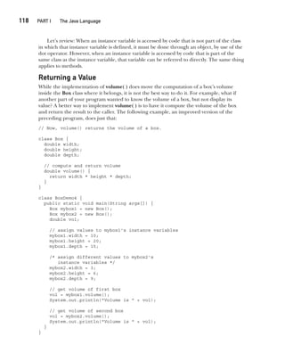 CompRef_2010 / Java The Complete Reference, Ninth Edition /Schildt / 007180 855-8
118  
PART I The Java Language
Let’s review: When an instance variable is accessed by code that is not part of the class
in which that instance variable is defined, it must be done through an object, by use of the
dot operator. However, when an instance variable is accessed by code that is part of the
same class as the instance variable, that variable can be referred to directly. The same thing
applies to methods.
Returning a Value
While the implementation of volume( ) does move the computation of a box’s volume
inside the Box class where it belongs, it is not the best way to do it. For example, what if
another part of your program wanted to know the volume of a box, but not display its
value? A better way to implement volume( ) is to have it compute the volume of the box
and return the result to the caller. The following example, an improved version of the
preceding program, does just that:
// Now, volume() returns the volume of a box.
class Box {
double width;
double height;
double depth;
// compute and return volume
double volume() {
return width * height * depth;
}
}
class BoxDemo4 {
public static void main(String args[]) {
Box mybox1 = new Box();
Box mybox2 = new Box();
double vol;
// assign values to mybox1's instance variables
mybox1.width = 10;
mybox1.height = 20;
mybox1.depth = 15;
/* assign different values to mybox2's
instance variables */
mybox2.width = 3;
mybox2.height = 6;
mybox2.depth = 9;
// get volume of first box
vol = mybox1.volume();
System.out.println("Volume is " + vol);
// get volume of second box
vol = mybox2.volume();
System.out.println("Volume is " + vol);
}
}
06-ch06.indd 118 14/02/14 4:47 PM
 