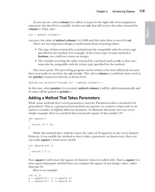 CompRef_2010 / Java The Complete Reference, Ninth Edition /Schildt / 007180 855-8
Chapter 6 Introducing Classes   119
Part
I
As you can see, when volume( ) is called, it is put on the right side of an assignment
statement. On the left is a variable, in this case vol, that will receive the value returned by
volume( ). Thus, after
vol = mybox1.volume();
executes, the value of mybox1.volume( ) is 3,000 and this value then is stored in vol.
There are two important things to understand about returning values:
• The type of data returned by a method must be compatible with the return type
specified by the method. For example, if the return type of some method is
boolean, you could not return an integer.
• The variable receiving the value returned by a method (such as vol, in this case)
must also be compatible with the return type specified for the method.
One more point: The preceding program can be written a bit more efficiently because
there is actually no need for the vol variable. The call to volume( ) could have been used in
the println( ) statement directly, as shown here:
System.out.println("Volume is" + mybox1.volume());
In this case, when println( ) is executed, mybox1.volume( ) will be called automatically and
its value will be passed to println( ).
Adding a Method That Takes Parameters
While some methods don’t need parameters, most do. Parameters allow a method to be
generalized. That is, a parameterized method can operate on a variety of data and/or be
used in a number of slightly different situations. To illustrate this point, let’s use a very
simple example. Here is a method that returns the square of the number 10:
int square()
{
return 10 * 10;
}
While this method does, indeed, return the value of 10 squared, its use is very limited.
However, if you modify the method so that it takes a parameter, as shown next, then you
can make square( ) much more useful.
int square(int i)
{
return i * i;
}
Now, square( ) will return the square of whatever value it is called with. That is, square( ) is
now a general-purpose method that can compute the square of any integer value, rather
than just 10.
Here is an example:
int x, y;
x = square(5); // x equals 25
x = square(9); // x equals 81
06-ch06.indd 119 14/02/14 4:47 PM
 