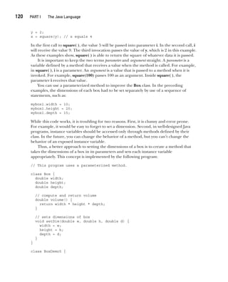 CompRef_2010 / Java The Complete Reference, Ninth Edition /Schildt / 007180 855-8
120  
PART I The Java Language
y = 2;
x = square(y); // x equals 4
In the first call to square( ), the value 5 will be passed into parameter i. In the second call, i
will receive the value 9. The third invocation passes the value of y, which is 2 in this example.
As these examples show, square( ) is able to return the square of whatever data it is passed.
It is important to keep the two terms parameter and argument straight. A parameter is a
variable defined by a method that receives a value when the method is called. For example,
in square( ), i is a parameter. An argument is a value that is passed to a method when it is
invoked. For example, square(100) passes 100 as an argument. Inside square( ), the
parameter i receives that value.
You can use a parameterized method to improve the Box class. In the preceding
examples, the dimensions of each box had to be set separately by use of a sequence of
statements, such as:
mybox1.width = 10;
mybox1.height = 20;
mybox1.depth = 15;
While this code works, it is troubling for two reasons. First, it is clumsy and error prone.
For example, it would be easy to forget to set a dimension. Second, in well-designed Java
programs, instance variables should be accessed only through methods defined by their
class. In the future, you can change the behavior of a method, but you can’t change the
behavior of an exposed instance variable.
Thus, a better approach to setting the dimensions of a box is to create a method that
takes the dimensions of a box in its parameters and sets each instance variable
appropriately. This concept is implemented by the following program:
// This program uses a parameterized method.
class Box {
double width;
double height;
double depth;
// compute and return volume
double volume() {
return width * height * depth;
}
// sets dimensions of box
void setDim(double w, double h, double d) {
width = w;
height = h;
depth = d;
}
}
class BoxDemo5 {
06-ch06.indd 120 14/02/14 4:47 PM
 