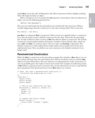 CompRef_2010 / Java The Complete Reference, Ninth Edition /Schildt / 007180 855-8
Chapter 6 Introducing Classes   123
Part
I
inside Box( ) is for the sake of illustration only. Most constructors will not display anything.
They will simply initialize an object.
Before moving on, let’s reexamine the new operator. As you know, when you allocate an
object, you use the following general form:
class-var = new classname ( );
Now you can understand why the parentheses are needed after the class name. What is
actually happening is that the constructor for the class is being called. Thus, in the line
Box mybox1 = new Box();
new Box( ) is calling the Box( ) constructor. When you do not explicitly define a constructor
for a class, then Java creates a default constructor for the class. This is why the preceding
line of code worked in earlier versions of Box that did not define a constructor. The default
constructor automatically initializes all instance variables to their default values, which are
zero, null, and false, for numeric types, reference types, and boolean, respectively. The
default constructor is often sufficient for simple classes, but it usually won’t do for more
sophisticated ones. Once you define your own constructor, the default constructor is no
longer used.
Parameterized Constructors
While the Box( ) constructor in the preceding example does initialize a Box object, it is not
very useful—all boxes have the same dimensions. What is needed is a way to construct Box
objects of various dimensions. The easy solution is to add parameters to the constructor. As
you can probably guess, this makes it much more useful. For example, the following version
of Box defines a parameterized constructor that sets the dimensions of a box as specified by
those parameters. Pay special attention to how Box objects are created.
/* Here, Box uses a parameterized constructor to
initialize the dimensions of a box.
*/
class Box {
double width;
double height;
double depth;
// This is the constructor for Box.
Box(double w, double h, double d) {
width = w;
height = h;
depth = d;
}
// compute and return volume
double volume() {
return width * height * depth;
}
}
06-ch06.indd 123 14/02/14 4:47 PM
 