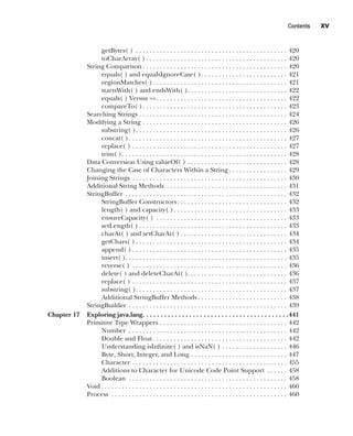 CompRef_2010 / Java The Complete Reference, Ninth Edition /Schildt / 007180 855-8
Contents   xv
getBytes( ) . . . . . . . . . . . . . . . . . . . . . . . . . . . . . . . . . . . . . . . . . . . . . 420
toCharArray( )  . . . . . . . . . . . . . . . . . . . . . . . . . . . . . . . . . . . . . . . . . 420
String Comparison . . . . . . . . . . . . . . . . . . . . . . . . . . . . . . . . . . . . . . . . . . 420
equals( ) and equalsIgnoreCase( ) . . . . . . . . . . . . . . . . . . . . . . . . . 421
regionMatches( )  . . . . . . . . . . . . . . . . . . . . . . . . . . . . . . . . . . . . . . . 421
startsWith( ) and endsWith( ) . . . . . . . . . . . . . . . . . . . . . . . . . . . . . 422
equals( ) Versus == . . . . . . . . . . . . . . . . . . . . . . . . . . . . . . . . . . . . . . 422
compareTo( ) . . . . . . . . . . . . . . . . . . . . . . . . . . . . . . . . . . . . . . . . . . 423
Searching Strings . . . . . . . . . . . . . . . . . . . . . . . . . . . . . . . . . . . . . . . . . . . . 424
Modifying a String . . . . . . . . . . . . . . . . . . . . . . . . . . . . . . . . . . . . . . . . . . . 426
substring( ) . . . . . . . . . . . . . . . . . . . . . . . . . . . . . . . . . . . . . . . . . . . . 426
concat( ) . . . . . . . . . . . . . . . . . . . . . . . . . . . . . . . . . . . . . . . . . . . . . . 427
replace( ) . . . . . . . . . . . . . . . . . . . . . . . . . . . . . . . . . . . . . . . . . . . . . . 427
trim( ) . . . . . . . . . . . . . . . . . . . . . . . . . . . . . . . . . . . . . . . . . . . . . . . . 428
Data Conversion Using valueOf( ) . . . . . . . . . . . . . . . . . . . . . . . . . . . . . . 428
Changing the Case of Characters Within a String  . . . . . . . . . . . . . . . . . 429
Joining Strings . . . . . . . . . . . . . . . . . . . . . . . . . . . . . . . . . . . . . . . . . . . . . . 430
Additional String Methods . . . . . . . . . . . . . . . . . . . . . . . . . . . . . . . . . . . . 431
StringBuffer . . . . . . . . . . . . . . . . . . . . . . . . . . . . . . . . . . . . . . . . . . . . . . . . 432
StringBuffer Constructors . . . . . . . . . . . . . . . . . . . . . . . . . . . . . . . . 432
length( ) and capacity( ) . . . . . . . . . . . . . . . . . . . . . . . . . . . . . . . . . 433
ensureCapacity( ) . . . . . . . . . . . . . . . . . . . . . . . . . . . . . . . . . . . . . . . 433
setLength( )  . . . . . . . . . . . . . . . . . . . . . . . . . . . . . . . . . . . . . . . . . . . 433
charAt( ) and setCharAt( )  . . . . . . . . . . . . . . . . . . . . . . . . . . . . . . . 434
getChars( )  . . . . . . . . . . . . . . . . . . . . . . . . . . . . . . . . . . . . . . . . . . . . 434
append( )  . . . . . . . . . . . . . . . . . . . . . . . . . . . . . . . . . . . . . . . . . . . . . 435
insert( ) . . . . . . . . . . . . . . . . . . . . . . . . . . . . . . . . . . . . . . . . . . . . . . . 435
reverse( ) . . . . . . . . . . . . . . . . . . . . . . . . . . . . . . . . . . . . . . . . . . . . . . 436
delete( ) and deleteCharAt( ) . . . . . . . . . . . . . . . . . . . . . . . . . . . . . 436
replace( ) . . . . . . . . . . . . . . . . . . . . . . . . . . . . . . . . . . . . . . . . . . . . . . 437
substring( ) . . . . . . . . . . . . . . . . . . . . . . . . . . . . . . . . . . . . . . . . . . . . 437
Additional StringBuffer Methods  . . . . . . . . . . . . . . . . . . . . . . . . . . 438
StringBuilder . . . . . . . . . . . . . . . . . . . . . . . . . . . . . . . . . . . . . . . . . . . . . . . 439
Chapter 17 Exploring java.lang . . . . . . . . . . . . . . . . . . . . . . . . . . . . . . . . . . . . . . . . 441
Primitive Type Wrappers . . . . . . . . . . . . . . . . . . . . . . . . . . . . . . . . . . . . . . 442
Number . . . . . . . . . . . . . . . . . . . . . . . . . . . . . . . . . . . . . . . . . . . . . . . 442
Double and Float  . . . . . . . . . . . . . . . . . . . . . . . . . . . . . . . . . . . . . . . 442
Understanding isInfinite( ) and isNaN( ) . . . . . . . . . . . . . . . . . . . . 446
Byte, Short, Integer, and Long . . . . . . . . . . . . . . . . . . . . . . . . . . . . . 447
Character . . . . . . . . . . . . . . . . . . . . . . . . . . . . . . . . . . . . . . . . . . . . . . 455
Additions to Character for Unicode Code Point Support . . . . . . . 458
Boolean . . . . . . . . . . . . . . . . . . . . . . . . . . . . . . . . . . . . . . . . . . . . . . . 458
Void  . . . . . . . . . . . . . . . . . . . . . . . . . . . . . . . . . . . . . . . . . . . . . . . . . . . . . . 460
Process . . . . . . . . . . . . . . . . . . . . . . . . . . . . . . . . . . . . . . . . . . . . . . . . . . . . 460
00-FM.indd 15 19/02/14 11:45 AM
 