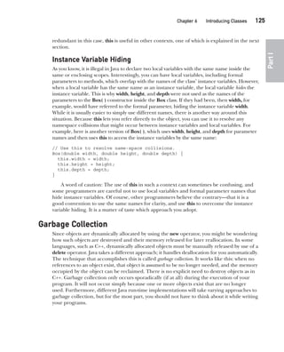 CompRef_2010 / Java The Complete Reference, Ninth Edition /Schildt / 007180 855-8
Chapter 6 Introducing Classes   125
Part
I
redundant in this case, this is useful in other contexts, one of which is explained in the next
section.
Instance Variable Hiding
As you know, it is illegal in Java to declare two local variables with the same name inside the
same or enclosing scopes. Interestingly, you can have local variables, including formal
parameters to methods, which overlap with the names of the class’ instance variables. However,
when a local variable has the same name as an instance variable, the local variable hides the
instance variable. This is why width, height, and depth were not used as the names of the
parameters to the Box( ) constructor inside the Box class. If they had been, then width, for
example, would have referred to the formal parameter, hiding the instance variable width.
While it is usually easier to simply use different names, there is another way around this
situation. Because this lets you refer directly to the object, you can use it to resolve any
namespace collisions that might occur between instance variables and local variables. For
example, here is another version of Box( ), which uses width, height, and depth for parameter
names and then uses this to access the instance variables by the same name:
// Use this to resolve name-space collisions.
Box(double width, double height, double depth) {
this.width = width;
this.height = height;
this.depth = depth;
}
A word of caution: The use of this in such a context can sometimes be confusing, and
some programmers are careful not to use local variables and formal parameter names that
hide instance variables. Of course, other programmers believe the contrary—that it is a
good convention to use the same names for clarity, and use this to overcome the instance
variable hiding. It is a matter of taste which approach you adopt.
Garbage Collection
Since objects are dynamically allocated by using the new operator, you might be wondering
how such objects are destroyed and their memory released for later reallocation. In some
languages, such as C++, dynamically allocated objects must be manually released by use of a
delete operator. Java takes a different approach; it handles deallocation for you automatically.
The technique that accomplishes this is called garbage collection. It works like this: when no
references to an object exist, that object is assumed to be no longer needed, and the memory
occupied by the object can be reclaimed. There is no explicit need to destroy objects as in
C++. Garbage collection only occurs sporadically (if at all) during the execution of your
program. It will not occur simply because one or more objects exist that are no longer
used. Furthermore, different Java run-time implementations will take varying approaches to
garbage collection, but for the most part, you should not have to think about it while writing
your programs.
06-ch06.indd 125 14/02/14 4:47 PM
 