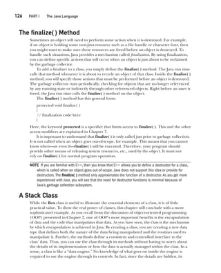CompRef_2010 / Java The Complete Reference, Ninth Edition /Schildt / 007180 855-8
126  
PART I The Java Language
The finalize( ) Method
Sometimes an object will need to perform some action when it is destroyed. For example,
if an object is holding some non-Java resource such as a file handle or character font, then
you might want to make sure these resources are freed before an object is destroyed. To
handle such situations, Java provides a mechanism called finalization. By using finalization,
you can define specific actions that will occur when an object is just about to be reclaimed
by the garbage collector.
To add a finalizer to a class, you simply define the finalize( ) method. The Java run time
calls that method whenever it is about to recycle an object of that class. Inside the finalize( )
method, you will specify those actions that must be performed before an object is destroyed.
The garbage collector runs periodically, checking for objects that are no longer referenced
by any running state or indirectly through other referenced objects. Right before an asset is
freed, the Java run time calls the finalize( ) method on the object.
The finalize( ) method has this general form:
protected void finalize( )
{
// finalization code here
}
Here, the keyword protected is a specifier that limits access to finalize( ). This and the other
access modifiers are explained in Chapter 7.
It is important to understand that finalize( ) is only called just prior to garbage collection.
It is not called when an object goes out-of-scope, for example. This means that you cannot
know when—or even if—finalize( ) will be executed. Therefore, your program should
provide other means of releasing system resources, etc., used by the object. It must not
rely on finalize( ) for normal program operation.
NOTE If you are familiar with C++, then you know that C++ allows you to define a destructor for a class,
which is called when an object goes out-of-scope. Java does not support this idea or provide for
destructors.The finalize( ) method only approximates the function of a destructor.As you get more
experienced with Java, you will see that the need for destructor functions is minimal because of
Java’s garbage collection subsystem.
A Stack Class
While the Box class is useful to illustrate the essential elements of a class, it is of little
practical value. To show the real power of classes, this chapter will conclude with a more
sophisticated example. As you recall from the discussion of object-oriented programming
(OOP) presented in Chapter 2, one of OOP’s most important benefits is the encapsulation
of data and the code that manipulates that data. As you have seen, the class is the mechanism
by which encapsulation is achieved in Java. By creating a class, you are creating a new data
type that defines both the nature of the data being manipulated and the routines used to
manipulate it. Further, the methods define a consistent and controlled interface to the
class’ data. Thus, you can use the class through its methods without having to worry about
the details of its implementation or how the data is actually managed within the class. In a
sense, a class is like a “data engine.” No knowledge of what goes on inside the engine is
required to use the engine through its controls. In fact, since the details are hidden, its
06-ch06.indd 126 14/02/14 4:47 PM
 