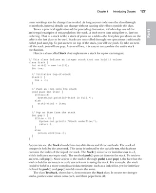 CompRef_2010 / Java The Complete Reference, Ninth Edition /Schildt / 007180 855-8
Chapter 6 Introducing Classes   127
Part
I
inner workings can be changed as needed. As long as your code uses the class through
its methods, internal details can change without causing side effects outside the class.
To see a practical application of the preceding discussion, let’s develop one of the
archetypal examples of encapsulation: the stack. A stack stores data using first-in, last-out
ordering. That is, a stack is like a stack of plates on a table—the first plate put down on the
table is the last plate to be used. Stacks are controlled through two operations traditionally
called push and pop. To put an item on top of the stack, you will use push. To take an item
off the stack, you will use pop. As you will see, it is easy to encapsulate the entire stack
mechanism.
Here is a class called Stack that implements a stack for up to ten integers:
// This class defines an integer stack that can hold 10 values
class Stack {
int stck[] = new int[10];
int tos;
// Initialize top-of-stack
Stack() {
tos = -1;
}
// Push an item onto the stack
void push(int item) {
if(tos==9)
System.out.println("Stack is full.");
else
stck[++tos] = item;
}
// Pop an item from the stack
int pop() {
if(tos < 0) {
System.out.println("Stack underflow.");
return 0;
}
else
return stck[tos--];
}
}
As you can see, the Stack class defines two data items and three methods. The stack of
integers is held by the array stck. This array is indexed by the variable tos, which always
contains the index of the top of the stack. The Stack( ) constructor initializes tos to –1,
which indicates an empty stack. The method push( ) puts an item on the stack. To retrieve
an item, call pop( ). Since access to the stack is through push( ) and pop( ), the fact that the
stack is held in an array is actually not relevant to using the stack. For example, the stack
could be held in a more complicated data structure, such as a linked list, yet the interface
defined by push( ) and pop( ) would remain the same.
The class TestStack, shown here, demonstrates the Stack class. It creates two integer
stacks, pushes some values onto each, and then pops them off.
06-ch06.indd 127 14/02/14 4:47 PM
 