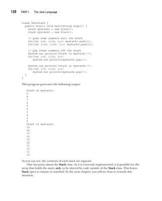 CompRef_2010 / Java The Complete Reference, Ninth Edition /Schildt / 007180 855-8
128  
PART I The Java Language
class TestStack {
public static void main(String args[]) {
Stack mystack1 = new Stack();
Stack mystack2 = new Stack();
// push some numbers onto the stack
for(int i=0; i<10; i++) mystack1.push(i);
for(int i=10; i<20; i++) mystack2.push(i);
// pop those numbers off the stack
System.out.println("Stack in mystack1:");
for(int i=0; i<10; i++)
System.out.println(mystack1.pop());
System.out.println("Stack in mystack2:");
for(int i=0; i<10; i++)
System.out.println(mystack2.pop());
}
}
This program generates the following output:
Stack in mystack1:
9
8
7
6
5
4
3
2
1
0
Stack in mystack2:
19
18
17
16
15
14
13
12
11
10
As you can see, the contents of each stack are separate.
One last point about the Stack class. As it is currently implemented, it is possible for the
array that holds the stack, stck, to be altered by code outside of the Stack class. This leaves
Stack open to misuse or mischief. In the next chapter, you will see how to remedy this
situation.
06-ch06.indd 128 14/02/14 4:47 PM
 