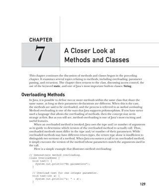 CompRef_2010 / Java The Complete Reference, Ninth Edition /Schildt / 007180 855-8
7
CHAPTER
129
A Closer Look at
Methods and Classes
This chapter continues the discussion of methods and classes begun in the preceding
chapter. It examines several topics relating to methods, including overloading, parameter
passing, and recursion. The chapter then returns to the class, discussing access control, the
use of the keyword static, and one of Java’s most important built-in classes: String.
Overloading Methods
In Java, it is possible to define two or more methods within the same class that share the
same name, as long as their parameter declarations are different. When this is the case,
the methods are said to be overloaded, and the process is referred to as method overloading.
Method overloading is one of the ways that Java supports polymorphism. If you have never
used a language that allows the overloading of methods, then the concept may seem
strange at first. But as you will see, method overloading is one of Java’s most exciting and
useful features.
When an overloaded method is invoked, Java uses the type and/or number of arguments
as its guide to determine which version of the overloaded method to actually call. Thus,
overloaded methods must differ in the type and/or number of their parameters. While
overloaded methods may have different return types, the return type alone is insufficient to
distinguish two versions of a method. When Java encounters a call to an overloaded method,
it simply executes the version of the method whose parameters match the arguments used in
the call.
Here is a simple example that illustrates method overloading:
// Demonstrate method overloading.
class OverloadDemo {
void test() {
System.out.println("No parameters");
}
// Overload test for one integer parameter.
void test(int a) {
System.out.println("a: " + a);
}
07-ch07.indd 129 14/02/14 4:48 PM
 