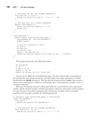 CompRef_2010 / Java The Complete Reference, Ninth Edition /Schildt / 007180 855-8
130  
PART I The Java Language
// Overload test for two integer parameters.
void test(int a, int b) {
System.out.println("a and b: " + a + " " + b);
}
// Overload test for a double parameter
double test(double a) {
System.out.println("double a: " + a);
return a*a;
}
}
class Overload {
public static void main(String args[]) {
OverloadDemo ob = new OverloadDemo();
double result;
// call all versions of test()
ob.test();
ob.test(10);
ob.test(10, 20);
result = ob.test(123.25);
System.out.println("Result of ob.test(123.25): " + result);
}
}
This program generates the following output:
No parameters
a: 10
a and b: 10 20
double a: 123.25
Result of ob.test(123.25): 15190.5625
As you can see, test( ) is overloaded four times. The first version takes no parameters,
the second takes one integer parameter, the third takes two integer parameters, and the
fourth takes one double parameter. The fact that the fourth version of test( ) also returns a
value is of no consequence relative to overloading, since return types do not play a role in
overload resolution.
When an overloaded method is called, Java looks for a match between the arguments
used to call the method and the method’s parameters. However, this match need not always
be exact. In some cases, Java’s automatic type conversions can play a role in overload
resolution. For example, consider the following program:
// Automatic type conversions apply to overloading.
class OverloadDemo {
void test() {
System.out.println("No parameters");
}
// Overload test for two integer parameters.
void test(int a, int b) {
System.out.println("a and b: " + a + " " + b);
07-ch07.indd 130 14/02/14 4:48 PM
 
