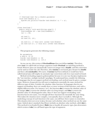CompRef_2010 / Java The Complete Reference, Ninth Edition /Schildt / 007180 855-8
Chapter 7 A Closer Look at Methods and Classes   131
Part
I
}
// Overload test for a double parameter
void test(double a) {
System.out.println("Inside test(double) a: " + a);
}
}
class Overload {
public static void main(String args[]) {
OverloadDemo ob = new OverloadDemo();
int i = 88;
ob.test();
ob.test(10, 20);
ob.test(i); // this will invoke test(double)
ob.test(123.2); // this will invoke test(double)
}
}
This program generates the following output:
No parameters
a and b: 10 20
Inside test(double) a: 88
Inside test(double) a: 123.2
As you can see, this version of OverloadDemo does not define test(int). Therefore,
when test( ) is called with an integer argument inside Overload, no matching method is
found. However, Java can automatically convert an integer into a double, and this conversion
can be used to resolve the call. Therefore, after test(int) is not found, Java elevates i to double
and then calls test(double). Of course, if test(int) had been defined, it would have been
called instead. Java will employ its automatic type conversions only if no exact match is found.
Method overloading supports polymorphism because it is one way that Java implements
the “one interface, multiple methods” paradigm. To understand how, consider the following.
In languages that do not support method overloading, each method must be given a unique
name. However, frequently you will want to implement essentially the same method for
different types of data. Consider the absolute value function. In languages that do not
support overloading, there are usually three or more versions of this function, each with a
slightly different name. For instance, in C, the function abs( ) returns the absolute value of
an integer, labs( ) returns the absolute value of a long integer, and fabs( ) returns the
absolute value of a floating-point value. Since C does not support overloading, each
function has its own name, even though all three functions do essentially the same thing.
This makes the situation more complex, conceptually, than it actually is. Although the
underlying concept of each function is the same, you still have three names to remember.
This situation does not occur in Java, because each absolute value method can use the same
name. Indeed, Java’s standard class library includes an absolute value method, called abs( ).
This method is overloaded by Java’s Math class to handle all numeric types. Java determines
which version of abs( ) to call based upon the type of argument.
07-ch07.indd 131 14/02/14 4:48 PM
 