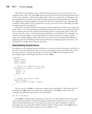 CompRef_2010 / Java The Complete Reference, Ninth Edition /Schildt / 007180 855-8
132  
PART I The Java Language
The value of overloading is that it allows related methods to be accessed by use of a
common name. Thus, the name abs represents the general action that is being performed. It
is left to the compiler to choose the right specific version for a particular circumstance. You,
the programmer, need only remember the general operation being performed. Through
the application of polymorphism, several names have been reduced to one. Although this
example is fairly simple, if you expand the concept, you can see how overloading can help
you manage greater complexity.
When you overload a method, each version of that method can perform any activity you
desire. There is no rule stating that overloaded methods must relate to one another. However,
from a stylistic point of view, method overloading implies a relationship. Thus, while you
can use the same name to overload unrelated methods, you should not. For example, you
could use the name sqr to create methods that return the square of an integer and the
square root of a floating-point value. But these two operations are fundamentally different.
Applying method overloading in this manner defeats its original purpose. In practice, you
should only overload closely related operations.
Overloading Constructors
In addition to overloading normal methods, you can also overload constructor methods. In
fact, for most real-world classes that you create, overloaded constructors will be the norm,
not the exception. To understand why, let’s return to the Box class developed in the
preceding chapter. Following is the latest version of Box:
class Box {
double width;
double height;
double depth;
// This is the constructor for Box.
Box(double w, double h, double d) {
width = w;
height = h;
depth = d;
}
// compute and return volume
double volume() {
return width * height * depth;
}
}
As you can see, the Box( ) constructor requires three parameters. This means that all
declarations of Box objects must pass three arguments to the Box( ) constructor. For
example, the following statement is currently invalid:
Box ob = new Box();
Since Box( ) requires three arguments, it’s an error to call it without them. This raises
some important questions. What if you simply wanted a box and did not care (or know)
what its initial dimensions were? Or, what if you want to be able to initialize a cube by
specifying only one value that would be used for all three dimensions? As the Box class is
currently written, these other options are not available to you.
07-ch07.indd 132 14/02/14 4:48 PM
 