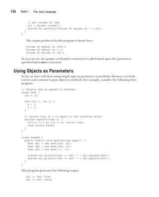 CompRef_2010 / Java The Complete Reference, Ninth Edition /Schildt / 007180 855-8
134  
PART I The Java Language
// get volume of cube
vol = mycube.volume();
System.out.println("Volume of mycube is " + vol);
}
}
The output produced by this program is shown here:
Volume of mybox1 is 3000.0
Volume of mybox2 is -1.0
Volume of mycube is 343.0
As you can see, the proper overloaded constructor is called based upon the parameters
specified when new is executed.
Using Objects as Parameters
So far, we have only been using simple types as parameters to methods. However, it is both
correct and common to pass objects to methods. For example, consider the following short
program:
// Objects may be passed to methods.
class Test {
int a, b;
Test(int i, int j) {
a = i;
b = j;
}
// return true if o is equal to the invoking object
boolean equalTo(Test o) {
if(o.a == a && o.b == b) return true;
else return false;
}
}
class PassOb {
public static void main(String args[]) {
Test ob1 = new Test(100, 22);
Test ob2 = new Test(100, 22);
Test ob3 = new Test(-1, -1);
System.out.println("ob1 == ob2: " + ob1.equalTo(ob2));
System.out.println("ob1 == ob3: " + ob1.equalTo(ob3));
}
}
This program generates the following output:
ob1 == ob2: true
ob1 == ob3: false
07-ch07.indd 134 14/02/14 4:48 PM
 