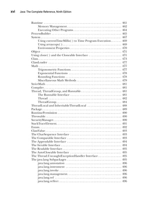 CompRef_2010 / Java The Complete Reference, Ninth Edition /Schildt / 007180 855-8
xvi  
Java: The Complete Reference, Ninth Edition
Runtime . . . . . . . . . . . . . . . . . . . . . . . . . . . . . . . . . . . . . . . . . . . . . . . . . . . 461
Memory Management  . . . . . . . . . . . . . . . . . . . . . . . . . . . . . . . . . . . 462
Executing Other Programs  . . . . . . . . . . . . . . . . . . . . . . . . . . . . . . . 464
ProcessBuilder . . . . . . . . . . . . . . . . . . . . . . . . . . . . . . . . . . . . . . . . . . . . . . 465
System  . . . . . . . . . . . . . . . . . . . . . . . . . . . . . . . . . . . . . . . . . . . . . . . . . . . . 467
Using currentTimeMillis( ) to Time Program Execution . . . . . . . 469
Using arraycopy( ) . . . . . . . . . . . . . . . . . . . . . . . . . . . . . . . . . . . . . . 469
Environment Properties . . . . . . . . . . . . . . . . . . . . . . . . . . . . . . . . . . 470
Object . . . . . . . . . . . . . . . . . . . . . . . . . . . . . . . . . . . . . . . . . . . . . . . . . . . . . 471
Using clone( ) and the Cloneable Interface . . . . . . . . . . . . . . . . . . . . . . 471
Class . . . . . . . . . . . . . . . . . . . . . . . . . . . . . . . . . . . . . . . . . . . . . . . . . . . . . . 473
ClassLoader . . . . . . . . . . . . . . . . . . . . . . . . . . . . . . . . . . . . . . . . . . . . . . . . 477
Math . . . . . . . . . . . . . . . . . . . . . . . . . . . . . . . . . . . . . . . . . . . . . . . . . . . . . . 477
Trigonometric Functions . . . . . . . . . . . . . . . . . . . . . . . . . . . . . . . . . 477
Exponential Functions . . . . . . . . . . . . . . . . . . . . . . . . . . . . . . . . . . . 478
Rounding Functions . . . . . . . . . . . . . . . . . . . . . . . . . . . . . . . . . . . . . 478
Miscellaneous Math Methods  . . . . . . . . . . . . . . . . . . . . . . . . . . . . . 479
StrictMath  . . . . . . . . . . . . . . . . . . . . . . . . . . . . . . . . . . . . . . . . . . . . . . . . . 481
Compiler . . . . . . . . . . . . . . . . . . . . . . . . . . . . . . . . . . . . . . . . . . . . . . . . . . 481
Thread, ThreadGroup, and Runnable  . . . . . . . . . . . . . . . . . . . . . . . . . . 481
The Runnable Interface . . . . . . . . . . . . . . . . . . . . . . . . . . . . . . . . . . 481
Thread . . . . . . . . . . . . . . . . . . . . . . . . . . . . . . . . . . . . . . . . . . . . . . . . 482
ThreadGroup . . . . . . . . . . . . . . . . . . . . . . . . . . . . . . . . . . . . . . . . . . 484
ThreadLocal and InheritableThreadLocal . . . . . . . . . . . . . . . . . . . . . . . 488
Package  . . . . . . . . . . . . . . . . . . . . . . . . . . . . . . . . . . . . . . . . . . . . . . . . . . . 489
RuntimePermission . . . . . . . . . . . . . . . . . . . . . . . . . . . . . . . . . . . . . . . . . . 490
Throwable . . . . . . . . . . . . . . . . . . . . . . . . . . . . . . . . . . . . . . . . . . . . . . . . . 490
SecurityManager . . . . . . . . . . . . . . . . . . . . . . . . . . . . . . . . . . . . . . . . . . . . 490
StackTraceElement . . . . . . . . . . . . . . . . . . . . . . . . . . . . . . . . . . . . . . . . . . 491
Enum . . . . . . . . . . . . . . . . . . . . . . . . . . . . . . . . . . . . . . . . . . . . . . . . . . . . . 492
ClassValue  . . . . . . . . . . . . . . . . . . . . . . . . . . . . . . . . . . . . . . . . . . . . . . . . . 493
The CharSequence Interface . . . . . . . . . . . . . . . . . . . . . . . . . . . . . . . . . . 493
The Comparable Interface . . . . . . . . . . . . . . . . . . . . . . . . . . . . . . . . . . . . 493
The Appendable Interface . . . . . . . . . . . . . . . . . . . . . . . . . . . . . . . . . . . . 494
The Iterable Interface . . . . . . . . . . . . . . . . . . . . . . . . . . . . . . . . . . . . . . . . 494
The Readable Interface  . . . . . . . . . . . . . . . . . . . . . . . . . . . . . . . . . . . . . . 495
The AutoCloseable Interface . . . . . . . . . . . . . . . . . . . . . . . . . . . . . . . . . . 495
The Thread.UncaughtExceptionHandler Interface . . . . . . . . . . . . . . . 495
The java.lang Subpackages . . . . . . . . . . . . . . . . . . . . . . . . . . . . . . . . . . . . 495
java.lang.annotation . . . . . . . . . . . . . . . . . . . . . . . . . . . . . . . . . . . . . 496
java.lang.instrument . . . . . . . . . . . . . . . . . . . . . . . . . . . . . . . . . . . . . 496
java.lang.invoke . . . . . . . . . . . . . . . . . . . . . . . . . . . . . . . . . . . . . . . . . 496
java.lang.management . . . . . . . . . . . . . . . . . . . . . . . . . . . . . . . . . . . 496
java.lang.ref . . . . . . . . . . . . . . . . . . . . . . . . . . . . . . . . . . . . . . . . . . . . 496
java.lang.reflect . . . . . . . . . . . . . . . . . . . . . . . . . . . . . . . . . . . . . . . . . 496
00-FM.indd 16 19/02/14 11:45 AM
 