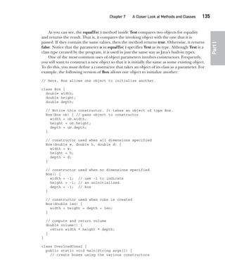 CompRef_2010 / Java The Complete Reference, Ninth Edition /Schildt / 007180 855-8
Chapter 7 A Closer Look at Methods and Classes   135
Part
I
As you can see, the equalTo( ) method inside Test compares two objects for equality
and returns the result. That is, it compares the invoking object with the one that it is
passed. If they contain the same values, then the method returns true. Otherwise, it returns
false. Notice that the parameter o in equalTo( ) specifies Test as its type. Although Test is a
class type created by the program, it is used in just the same way as Java’s built-in types.
One of the most common uses of object parameters involves constructors. Frequently,
you will want to construct a new object so that it is initially the same as some existing object.
To do this, you must define a constructor that takes an object of its class as a parameter. For
example, the following version of Box allows one object to initialize another:
// Here, Box allows one object to initialize another.
class Box {
double width;
double height;
double depth;
// Notice this constructor. It takes an object of type Box.
Box(Box ob) { // pass object to constructor
width = ob.width;
height = ob.height;
depth = ob.depth;
}
// constructor used when all dimensions specified
Box(double w, double h, double d) {
width = w;
height = h;
depth = d;
}
// constructor used when no dimensions specified
Box() {
width = -1; // use -1 to indicate
height = -1; // an uninitialized
depth = -1; // box
}
// constructor used when cube is created
Box(double len) {
width = height = depth = len;
}
// compute and return volume
double volume() {
return width * height * depth;
}
}
class OverloadCons2 {
public static void main(String args[]) {
// create boxes using the various constructors
07-ch07.indd 135 14/02/14 4:48 PM
 