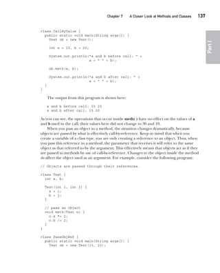 CompRef_2010 / Java The Complete Reference, Ninth Edition /Schildt / 007180 855-8
Chapter 7 A Closer Look at Methods and Classes   137
Part
I
class CallByValue {
public static void main(String args[]) {
Test ob = new Test();
int a = 15, b = 20;
System.out.println("a and b before call: " +
a + " " + b);
ob.meth(a, b);
System.out.println("a and b after call: " +
a + " " + b);
}
}
The output from this program is shown here:
a and b before call: 15 20
a and b after call: 15 20
As you can see, the operations that occur inside meth( ) have no effect on the values of a
and b used in the call; their values here did not change to 30 and 10.
When you pass an object to a method, the situation changes dramatically, because
objects are passed by what is effectively call-by-reference. Keep in mind that when you
create a variable of a class type, you are only creating a reference to an object. Thus, when
you pass this reference to a method, the parameter that receives it will refer to the same
object as that referred to by the argument. This effectively means that objects act as if they
are passed to methods by use of call-by-reference. Changes to the object inside the method
do affect the object used as an argument. For example, consider the following program:
// Objects are passed through their references.
class Test {
int a, b;
Test(int i, int j) {
a = i;
b = j;
}
// pass an object
void meth(Test o) {
o.a *= 2;
o.b /= 2;
}
}
class PassObjRef {
public static void main(String args[]) {
Test ob = new Test(15, 20);
07-ch07.indd 137 14/02/14 4:48 PM
 