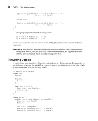 CompRef_2010 / Java The Complete Reference, Ninth Edition /Schildt / 007180 855-8
138  
PART I The Java Language
System.out.println("ob.a and ob.b before call: " +
ob.a + " " + ob.b);
ob.meth(ob);
System.out.println("ob.a and ob.b after call: " +
ob.a + " " + ob.b);
}
}
This program generates the following output:
ob.a and ob.b before call: 15 20
ob.a and ob.b after call: 30 10
As you can see, in this case, the actions inside meth( ) have affected the object used as an
argument.
REMEMBER When an object reference is passed to a method, the reference itself is passed by use of
call-by-value. However, since the value being passed refers to an object, the copy of that value will
still refer to the same object that its corresponding argument does.
Returning Objects
A method can return any type of data, including class types that you create. For example, in
the following program, the incrByTen( ) method returns an object in which the value of a is
ten greater than it is in the invoking object.
// Returning an object.
class Test {
int a;
Test(int i) {
a = i;
}
Test incrByTen() {
Test temp = new Test(a+10);
return temp;
}
}
class RetOb {
public static void main(String args[]) {
Test ob1 = new Test(2);
Test ob2;
ob2 = ob1.incrByTen();
System.out.println("ob1.a: " + ob1.a);
System.out.println("ob2.a: " + ob2.a);
07-ch07.indd 138 14/02/14 4:48 PM
 