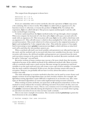 CompRef_2010 / Java The Complete Reference, Ninth Edition /Schildt / 007180 855-8
140  
PART I The Java Language
The output from this program is shown here:
Factorial of 3 is 6
Factorial of 4 is 24
Factorial of 5 is 120
If you are unfamiliar with recursive methods, then the operation of fact( ) may seem
a bit confusing. Here is how it works. When fact( ) is called with an argument of 1, the
function returns 1; otherwise, it returns the product of fact(n–1)*n. To evaluate this
expression, fact( ) is called with n–1. This process repeats until n equals 1 and the calls
to the method begin returning.
To better understand how the fact( ) method works, let’s go through a short example.
When you compute the factorial of 3, the first call to fact( ) will cause a second call to be
made with an argument of 2. This invocation will cause fact( ) to be called a third time with
an argument of 1. This call will return 1, which is then multiplied by 2 (the value of n in the
second invocation). This result (which is 2) is then returned to the original invocation of
fact( ) and multiplied by 3 (the original value of n ). This yields the answer, 6. You might
find it interesting to insert println( ) statements into fact( ), which will show at what level
each call is and what the intermediate answers are.
When a method calls itself, new local variables and parameters are allocated storage on
the stack, and the method code is executed with these new variables from the start. As each
recursive call returns, the old local variables and parameters are removed from the stack,
and execution resumes at the point of the call inside the method. Recursive methods could
be said to “telescope” out and back.
Recursive versions of many routines may execute a bit more slowly than the iterative
equivalent because of the added overhead of the additional method calls. Many recursive
calls to a method could cause a stack overrun. Because storage for parameters and local
variables is on the stack and each new call creates a new copy of these variables, it is possible
that the stack could be exhausted. If this occurs, the Java run-time system will cause an
exception. However, you probably will not have to worry about this unless a recursive
routine runs wild.
The main advantage to recursive methods is that they can be used to create clearer and
simpler versions of several algorithms than can their iterative relatives. For example, the
QuickSort sorting algorithm is quite difficult to implement in an iterative way. Also, some
types of AI-related algorithms are most easily implemented using recursive solutions.
When writing recursive methods, you must have an if statement somewhere to force the
method to return without the recursive call being executed. If you don’t do this, once you
call the method, it will never return. This is a very common error in working with recursion.
Use println( ) statements liberally during development so that you can watch what is going
on and abort execution if you see that you have made a mistake.
Here is one more example of recursion. The recursive method printArray( ) prints the
first i elements in the array values.
// Another example that uses recursion.
class RecTest {
int values[];
07-ch07.indd 140 14/02/14 4:48 PM
 
