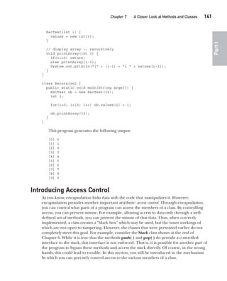 CompRef_2010 / Java The Complete Reference, Ninth Edition /Schildt / 007180 855-8
Chapter 7 A Closer Look at Methods and Classes   141
Part
I
RecTest(int i) {
values = new int[i];
}
// display array -- recursively
void printArray(int i) {
if(i==0) return;
else printArray(i-1);
System.out.println("[" + (i-1) + "] " + values[i-1]);
}
}
class Recursion2 {
public static void main(String args[]) {
RecTest ob = new RecTest(10);
int i;
for(i=0; i<10; i++) ob.values[i] = i;
ob.printArray(10);
}
}
This program generates the following output:
[0] 0
[1] 1
[2] 2
[3] 3
[4] 4
[5] 5
[6] 6
[7] 7
[8] 8
[9] 9
Introducing Access Control
As you know, encapsulation links data with the code that manipulates it. However,
encapsulation provides another important attribute: access control. Through encapsulation,
you can control what parts of a program can access the members of a class. By controlling
access, you can prevent misuse. For example, allowing access to data only through a well-
defined set of methods, you can prevent the misuse of that data. Thus, when correctly
implemented, a class creates a “black box” which may be used, but the inner workings of
which are not open to tampering. However, the classes that were presented earlier do not
completely meet this goal. For example, consider the Stack class shown at the end of
Chapter 6. While it is true that the methods push( ) and pop( ) do provide a controlled
interface to the stack, this interface is not enforced. That is, it is possible for another part of
the program to bypass these methods and access the stack directly. Of course, in the wrong
hands, this could lead to trouble. In this section, you will be introduced to the mechanism
by which you can precisely control access to the various members of a class.
07-ch07.indd 141 14/02/14 4:48 PM
 