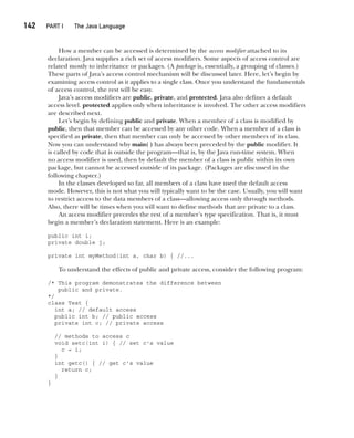 CompRef_2010 / Java The Complete Reference, Ninth Edition /Schildt / 007180 855-8
142  
PART I The Java Language
How a member can be accessed is determined by the access modifier attached to its
declaration. Java supplies a rich set of access modifiers. Some aspects of access control are
related mostly to inheritance or packages. (A package is, essentially, a grouping of classes.)
These parts of Java’s access control mechanism will be discussed later. Here, let’s begin by
examining access control as it applies to a single class. Once you understand the fundamentals
of access control, the rest will be easy.
Java’s access modifiers are public, private, and protected. Java also defines a default
access level. protected applies only when inheritance is involved. The other access modifiers
are described next.
Let’s begin by defining public and private. When a member of a class is modified by
public, then that member can be accessed by any other code. When a member of a class is
specified as private, then that member can only be accessed by other members of its class.
Now you can understand why main( ) has always been preceded by the public modifier. It
is called by code that is outside the program—that is, by the Java run-time system. When
no access modifier is used, then by default the member of a class is public within its own
package, but cannot be accessed outside of its package. (Packages are discussed in the
following chapter.)
In the classes developed so far, all members of a class have used the default access
mode. However, this is not what you will typically want to be the case. Usually, you will want
to restrict access to the data members of a class—allowing access only through methods.
Also, there will be times when you will want to define methods that are private to a class.
An access modifier precedes the rest of a member’s type specification. That is, it must
begin a member’s declaration statement. Here is an example:
public int i;
private double j;
private int myMethod(int a, char b) { //...
To understand the effects of public and private access, consider the following program:
/* This program demonstrates the difference between
public and private.
*/
class Test {
int a; // default access
public int b; // public access
private int c; // private access
// methods to access c
void setc(int i) { // set c's value
c = i;
}
int getc() { // get c's value
return c;
}
}
07-ch07.indd 142 14/02/14 4:48 PM
 