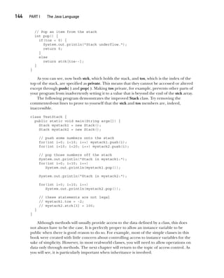 CompRef_2010 / Java The Complete Reference, Ninth Edition /Schildt / 007180 855-8
144  
PART I The Java Language
// Pop an item from the stack
int pop() {
if(tos < 0) {
System.out.println("Stack underflow.");
return 0;
}
else
return stck[tos--];
}
}
As you can see, now both stck, which holds the stack, and tos, which is the index of the
top of the stack, are specified as private. This means that they cannot be accessed or altered
except through push( ) and pop( ). Making tos private, for example, prevents other parts of
your program from inadvertently setting it to a value that is beyond the end of the stck array.
The following program demonstrates the improved Stack class. Try removing the
commented-out lines to prove to yourself that the stck and tos members are, indeed,
inaccessible.
class TestStack {
public static void main(String args[]) {
Stack mystack1 = new Stack();
Stack mystack2 = new Stack();
// push some numbers onto the stack
for(int i=0; i<10; i++) mystack1.push(i);
for(int i=10; i<20; i++) mystack2.push(i);
// pop those numbers off the stack
System.out.println("Stack in mystack1:");
for(int i=0; i<10; i++)
System.out.println(mystack1.pop());
System.out.println("Stack in mystack2:");
for(int i=0; i<10; i++)
System.out.println(mystack2.pop());
// these statements are not legal
// mystack1.tos = -2;
// mystack2.stck[3] = 100;
}
}
Although methods will usually provide access to the data defined by a class, this does
not always have to be the case. It is perfectly proper to allow an instance variable to be
public when there is good reason to do so. For example, most of the simple classes in this
book were created with little concern about controlling access to instance variables for the
sake of simplicity. However, in most real-world classes, you will need to allow operations on
data only through methods. The next chapter will return to the topic of access control. As
you will see, it is particularly important when inheritance is involved.
07-ch07.indd 144 14/02/14 4:48 PM
 