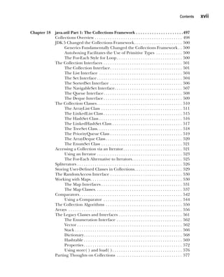CompRef_2010 / Java The Complete Reference, Ninth Edition /Schildt / 007180 855-8
Contents   xvii
Chapter 18 java.util Part 1: The Collections Framework . . . . . . . . . . . . . . . . . . . . . 497
Collections Overview . . . . . . . . . . . . . . . . . . . . . . . . . . . . . . . . . . . . . . . . . 498
JDK 5 Changed the Collections Framework . . . . . . . . . . . . . . . . . . . . . . 500
Generics Fundamentally Changed the Collections Framework  . . 500
Autoboxing Facilitates the Use of Primitive Types . . . . . . . . . . . . . 500
The For-Each Style for Loop . . . . . . . . . . . . . . . . . . . . . . . . . . . . . . 500
The Collection Interfaces . . . . . . . . . . . . . . . . . . . . . . . . . . . . . . . . . . . . . 501
The Collection Interface . . . . . . . . . . . . . . . . . . . . . . . . . . . . . . . . . 501
The List Interface . . . . . . . . . . . . . . . . . . . . . . . . . . . . . . . . . . . . . . . 504
The Set Interface  . . . . . . . . . . . . . . . . . . . . . . . . . . . . . . . . . . . . . . . 504
The SortedSet Interface . . . . . . . . . . . . . . . . . . . . . . . . . . . . . . . . . . 506
The NavigableSet Interface . . . . . . . . . . . . . . . . . . . . . . . . . . . . . . . 507
The Queue Interface . . . . . . . . . . . . . . . . . . . . . . . . . . . . . . . . . . . . 508
The Deque Interface  . . . . . . . . . . . . . . . . . . . . . . . . . . . . . . . . . . . . 509
The Collection Classes . . . . . . . . . . . . . . . . . . . . . . . . . . . . . . . . . . . . . . . 510
The ArrayList Class . . . . . . . . . . . . . . . . . . . . . . . . . . . . . . . . . . . . . . 511
The LinkedList Class  . . . . . . . . . . . . . . . . . . . . . . . . . . . . . . . . . . . . 515
The HashSet Class  . . . . . . . . . . . . . . . . . . . . . . . . . . . . . . . . . . . . . . 516
The LinkedHashSet Class . . . . . . . . . . . . . . . . . . . . . . . . . . . . . . . . 517
The TreeSet Class . . . . . . . . . . . . . . . . . . . . . . . . . . . . . . . . . . . . . . . 518
The PriorityQueue Class  . . . . . . . . . . . . . . . . . . . . . . . . . . . . . . . . . 519
The ArrayDeque Class  . . . . . . . . . . . . . . . . . . . . . . . . . . . . . . . . . . . 520
The EnumSet Class . . . . . . . . . . . . . . . . . . . . . . . . . . . . . . . . . . . . . . 521
Accessing a Collection via an Iterator . . . . . . . . . . . . . . . . . . . . . . . . . . . 521
Using an Iterator . . . . . . . . . . . . . . . . . . . . . . . . . . . . . . . . . . . . . . . . 523
The For-Each Alternative to Iterators . . . . . . . . . . . . . . . . . . . . . . . 525
Spliterators . . . . . . . . . . . . . . . . . . . . . . . . . . . . . . . . . . . . . . . . . . . . . . . . . 526
Storing User-Defined Classes in Collections . . . . . . . . . . . . . . . . . . . . . . 529
The RandomAccess Interface . . . . . . . . . . . . . . . . . . . . . . . . . . . . . . . . . . 530
Working with Maps . . . . . . . . . . . . . . . . . . . . . . . . . . . . . . . . . . . . . . . . . . 530
The Map Interfaces  . . . . . . . . . . . . . . . . . . . . . . . . . . . . . . . . . . . . . 531
The Map Classes . . . . . . . . . . . . . . . . . . . . . . . . . . . . . . . . . . . . . . . . 537
Comparators . . . . . . . . . . . . . . . . . . . . . . . . . . . . . . . . . . . . . . . . . . . . . . . 542
Using a Comparator . . . . . . . . . . . . . . . . . . . . . . . . . . . . . . . . . . . . . 544
The Collection Algorithms . . . . . . . . . . . . . . . . . . . . . . . . . . . . . . . . . . . . 550
Arrays . . . . . . . . . . . . . . . . . . . . . . . . . . . . . . . . . . . . . . . . . . . . . . . . . . . . . 556
The Legacy Classes and Interfaces . . . . . . . . . . . . . . . . . . . . . . . . . . . . . . 561
The Enumeration Interface . . . . . . . . . . . . . . . . . . . . . . . . . . . . . . . 562
Vector . . . . . . . . . . . . . . . . . . . . . . . . . . . . . . . . . . . . . . . . . . . . . . . . 562
Stack . . . . . . . . . . . . . . . . . . . . . . . . . . . . . . . . . . . . . . . . . . . . . . . . . 566
Dictionary . . . . . . . . . . . . . . . . . . . . . . . . . . . . . . . . . . . . . . . . . . . . . 568
Hashtable  . . . . . . . . . . . . . . . . . . . . . . . . . . . . . . . . . . . . . . . . . . . . . 569
Properties  . . . . . . . . . . . . . . . . . . . . . . . . . . . . . . . . . . . . . . . . . . . . . 572
Using store( ) and load( ) . . . . . . . . . . . . . . . . . . . . . . . . . . . . . . . . 576
Parting Thoughts on Collections . . . . . . . . . . . . . . . . . . . . . . . . . . . . . . . 577
00-FM.indd 17 19/02/14 11:45 AM
 