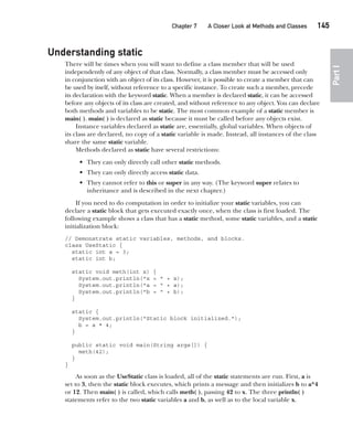 CompRef_2010 / Java The Complete Reference, Ninth Edition /Schildt / 007180 855-8
Chapter 7 A Closer Look at Methods and Classes   145
Part
I
Understanding static
There will be times when you will want to define a class member that will be used
independently of any object of that class. Normally, a class member must be accessed only
in conjunction with an object of its class. However, it is possible to create a member that can
be used by itself, without reference to a specific instance. To create such a member, precede
its declaration with the keyword static. When a member is declared static, it can be accessed
before any objects of its class are created, and without reference to any object. You can declare
both methods and variables to be static. The most common example of a static member is
main( ). main( ) is declared as static because it must be called before any objects exist.
Instance variables declared as static are, essentially, global variables. When objects of
its class are declared, no copy of a static variable is made. Instead, all instances of the class
share the same static variable.
Methods declared as static have several restrictions:
• They can only directly call other static methods.
• They can only directly access static data.
• They cannot refer to this or super in any way. (The keyword super relates to
inheritance and is described in the next chapter.)
If you need to do computation in order to initialize your static variables, you can
declare a static block that gets executed exactly once, when the class is first loaded. The
following example shows a class that has a static method, some static variables, and a static
initialization block:
// Demonstrate static variables, methods, and blocks.
class UseStatic {
static int a = 3;
static int b;
static void meth(int x) {
System.out.println("x = " + x);
System.out.println("a = " + a);
System.out.println("b = " + b);
}
static {
System.out.println("Static block initialized.");
b = a * 4;
}
public static void main(String args[]) {
meth(42);
}
}
As soon as the UseStatic class is loaded, all of the static statements are run. First, a is
set to 3, then the static block executes, which prints a message and then initializes b to a*4
or 12. Then main( ) is called, which calls meth( ), passing 42 to x. The three println( )
statements refer to the two static variables a and b, as well as to the local variable x.
07-ch07.indd 145 14/02/14 4:48 PM
 