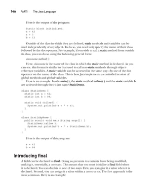 CompRef_2010 / Java The Complete Reference, Ninth Edition /Schildt / 007180 855-8
146  
PART I The Java Language
Here is the output of the program:
Static block initialized.
x = 42
a = 3
b = 12
Outside of the class in which they are defined, static methods and variables can be
used independently of any object. To do so, you need only specify the name of their class
followed by the dot operator. For example, if you wish to call a static method from outside
its class, you can do so using the following general form:
classname.method( )
Here, classname is the name of the class in which the static method is declared. As you
can see, this format is similar to that used to call non-static methods through object-
reference variables. A static variable can be accessed in the same way—by use of the dot
operator on the name of the class. This is how Java implements a controlled version of
global methods and global variables.
Here is an example. Inside main( ), the static method callme( ) and the static variable b
are accessed through their class name StaticDemo.
class StaticDemo {
static int a = 42;
static int b = 99;
static void callme() {
System.out.println("a = " + a);
}
}
class StaticByName {
public static void main(String args[]) {
StaticDemo.callme();
System.out.println("b = " + StaticDemo.b);
}
}
Here is the output of this program:
a = 42
b = 99
Introducing final
A field can be declared as final. Doing so prevents its contents from being modified,
making it, essentially, a constant. This means that you must initialize a final field when
it is declared. You can do this in one of two ways: First, you can give it a value when it is
declared. Second, you can assign it a value within a constructor. The first approach is the
most common. Here is an example:
07-ch07.indd 146 14/02/14 4:48 PM
 