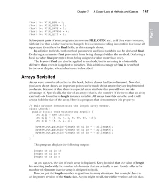 CompRef_2010 / Java The Complete Reference, Ninth Edition /Schildt / 007180 855-8
Chapter 7 A Closer Look at Methods and Classes   147
Part
I
final int FILE_NEW = 1;
final int FILE_OPEN = 2;
final int FILE_SAVE = 3;
final int FILE_SAVEAS = 4;
final int FILE_QUIT = 5;
Subsequent parts of your program can now use FILE_OPEN, etc., as if they were constants,
without fear that a value has been changed. It is a common coding convention to choose all
uppercase identifiers for final fields, as this example shows.
In addition to fields, both method parameters and local variables can be declared final.
Declaring a parameter final prevents it from being changed within the method. Declaring a
local variable final prevents it from being assigned a value more than once.
The keyword final can also be applied to methods, but its meaning is substantially
different than when it is applied to variables. This additional usage of final is described
in the next chapter, when inheritance is described.
Arrays Revisited
Arrays were introduced earlier in this book, before classes had been discussed. Now that
you know about classes, an important point can be made about arrays: they are implemented
as objects. Because of this, there is a special array attribute that you will want to take
advantage of. Specifically, the size of an array—that is, the number of elements that an array
can hold—is found in its length instance variable. All arrays have this variable, and it will
always hold the size of the array. Here is a program that demonstrates this property:
// This program demonstrates the length array member.
class Length {
public static void main(String args[]) {
int a1[] = new int[10];
int a2[] = {3, 5, 7, 1, 8, 99, 44, -10};
int a3[] = {4, 3, 2, 1};
System.out.println("length of a1 is " + a1.length);
System.out.println("length of a2 is " + a2.length);
System.out.println("length of a3 is " + a3.length);
}
}
This program displays the following output:
length of a1 is 10
length of a2 is 8
length of a3 is 4
As you can see, the size of each array is displayed. Keep in mind that the value of length
has nothing to do with the number of elements that are actually in use. It only reflects the
number of elements that the array is designed to hold.
You can put the length member to good use in many situations. For example, here is
an improved version of the Stack class. As you might recall, the earlier versions of this class
07-ch07.indd 147 14/02/14 4:48 PM
 