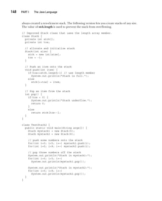 CompRef_2010 / Java The Complete Reference, Ninth Edition /Schildt / 007180 855-8
148  
PART I The Java Language
always created a ten-element stack. The following version lets you create stacks of any size.
The value of stck.length is used to prevent the stack from overflowing.
// Improved Stack class that uses the length array member.
class Stack {
private int stck[];
private int tos;
// allocate and initialize stack
Stack(int size) {
stck = new int[size];
tos = -1;
}
// Push an item onto the stack
void push(int item) {
if(tos==stck.length-1) // use length member
System.out.println("Stack is full.");
else
stck[++tos] = item;
}
// Pop an item from the stack
int pop() {
if(tos < 0) {
System.out.println("Stack underflow.");
return 0;
}
else
return stck[tos--];
}
}
class TestStack2 {
public static void main(String args[]) {
Stack mystack1 = new Stack(5);
Stack mystack2 = new Stack(8);
// push some numbers onto the stack
for(int i=0; i<5; i++) mystack1.push(i);
for(int i=0; i<8; i++) mystack2.push(i);
// pop those numbers off the stack
System.out.println("Stack in mystack1:");
for(int i=0; i<5; i++)
System.out.println(mystack1.pop());
System.out.println("Stack in mystack2:");
for(int i=0; i<8; i++)
System.out.println(mystack2.pop());
}
}
07-ch07.indd 148 14/02/14 4:48 PM
 