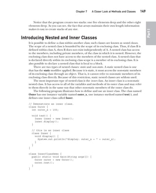 CompRef_2010 / Java The Complete Reference, Ninth Edition /Schildt / 007180 855-8
Chapter 7 A Closer Look at Methods and Classes   149
Part
I
Notice that the program creates two stacks: one five elements deep and the other eight
elements deep. As you can see, the fact that arrays maintain their own length information
makes it easy to create stacks of any size.
Introducing Nested and Inner Classes
It is possible to define a class within another class; such classes are known as nested classes.
The scope of a nested class is bounded by the scope of its enclosing class. Thus, if class B is
defined within class A, then B does not exist independently of A. A nested class has access
to the members, including private members, of the class in which it is nested. However, the
enclosing class does not have access to the members of the nested class. A nested class that
is declared directly within its enclosing class scope is a member of its enclosing class. It is
also possible to declare a nested class that is local to a block.
There are two types of nested classes: static and non-static. A static nested class is one
that has the static modifier applied. Because it is static, it must access the non-static members
of its enclosing class through an object. That is, it cannot refer to non-static members of its
enclosing class directly. Because of this restriction, static nested classes are seldom used.
The most important type of nested class is the inner class. An inner class is a non-static
nested class. It has access to all of the variables and methods of its outer class and may refer
to them directly in the same way that other non-static members of the outer class do.
The following program illustrates how to define and use an inner class. The class named
Outer has one instance variable named outer_x, one instance method named test( ), and
defines one inner class called Inner.
// Demonstrate an inner class.
class Outer {
int outer_x = 100;
void test() {
Inner inner = new Inner();
inner.display();
}
// this is an inner class
class Inner {
void display() {
System.out.println("display: outer_x = " + outer_x);
}
}
}
class InnerClassDemo {
public static void main(String args[]) {
Outer outer = new Outer();
outer.test();
}
}
07-ch07.indd 149 14/02/14 4:48 PM
 