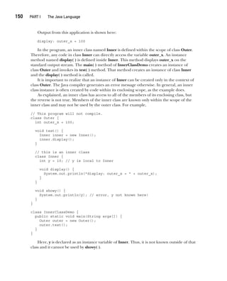 CompRef_2010 / Java The Complete Reference, Ninth Edition /Schildt / 007180 855-8
150  
PART I The Java Language
Output from this application is shown here:
display: outer_x = 100
In the program, an inner class named Inner is defined within the scope of class Outer.
Therefore, any code in class Inner can directly access the variable outer_x. An instance
method named display( ) is defined inside Inner. This method displays outer_x on the
standard output stream. The main( ) method of InnerClassDemo creates an instance of
class Outer and invokes its test( ) method. That method creates an instance of class Inner
and the display( ) method is called.
It is important to realize that an instance of Inner can be created only in the context of
class Outer. The Java compiler generates an error message otherwise. In general, an inner
class instance is often created by code within its enclosing scope, as the example does.
As explained, an inner class has access to all of the members of its enclosing class, but
the reverse is not true. Members of the inner class are known only within the scope of the
inner class and may not be used by the outer class. For example,
// This program will not compile.
class Outer {
int outer_x = 100;
void test() {
Inner inner = new Inner();
inner.display();
}
// this is an inner class
class Inner {
int y = 10; // y is local to Inner
void display() {
System.out.println("display: outer_x = " + outer_x);
}
}
void showy() {
System.out.println(y); // error, y not known here!
}
}
class InnerClassDemo {
public static void main(String args[]) {
Outer outer = new Outer();
outer.test();
}
}
Here, y is declared as an instance variable of Inner. Thus, it is not known outside of that
class and it cannot be used by showy( ).
07-ch07.indd 150 14/02/14 4:48 PM
 