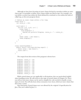CompRef_2010 / Java The Complete Reference, Ninth Edition /Schildt / 007180 855-8
Chapter 7 A Closer Look at Methods and Classes   151
Part
I
Although we have been focusing on inner classes declared as members within an outer
class scope, it is possible to define inner classes within any block scope. For example, you
can define a nested class within the block defined by a method or even within the body of
a for loop, as this next program shows:
// Define an inner class within a for loop.
class Outer {
int outer_x = 100;
void test() {
for(int i=0; i<10; i++) {
class Inner {
void display() {
System.out.println("display: outer_x = " + outer_x);
}
}
Inner inner = new Inner();
inner.display();
}
}
}
class InnerClassDemo {
public static void main(String args[]) {
Outer outer = new Outer();
outer.test();
}
}
The output from this version of the program is shown here:
display: outer_x = 100
display: outer_x = 100
display: outer_x = 100
display: outer_x = 100
display: outer_x = 100
display: outer_x = 100
display: outer_x = 100
display: outer_x = 100
display: outer_x = 100
display: outer_x = 100
While nested classes are not applicable to all situations, they are particularly helpful
when handling events. We will return to the topic of nested classes in Chapter 24. There
you will see how inner classes can be used to simplify the code needed to handle certain
types of events. You will also learn about anonymous inner classes, which are inner classes that
don’t have a name.
One final point: Nested classes were not allowed by the original 1.0 specification for
Java. They were added by Java 1.1.
07-ch07.indd 151 14/02/14 4:48 PM
 