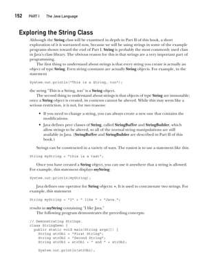 CompRef_2010 / Java The Complete Reference, Ninth Edition /Schildt / 007180 855-8
152  
PART I The Java Language
Exploring the String Class
Although the String class will be examined in depth in Part II of this book, a short
exploration of it is warranted now, because we will be using strings in some of the example
programs shown toward the end of Part I. String is probably the most commonly used class
in Java’s class library. The obvious reason for this is that strings are a very important part of
programming.
The first thing to understand about strings is that every string you create is actually an
object of type String. Even string constants are actually String objects. For example, in the
statement
System.out.println("This is a String, too");
the string "This is a String, too" is a String object.
The second thing to understand about strings is that objects of type String are immutable;
once a String object is created, its contents cannot be altered. While this may seem like a
serious restriction, it is not, for two reasons:
• If you need to change a string, you can always create a new one that contains the
modifications.
• Java defines peer classes of String, called StringBuffer and StringBuilder, which
allow strings to be altered, so all of the normal string manipulations are still
available in Java. (StringBuffer and StringBuilder are described in Part II of this
book.)
Strings can be constructed in a variety of ways. The easiest is to use a statement like this:
String myString = "this is a test";
Once you have created a String object, you can use it anywhere that a string is allowed.
For example, this statement displays myString:
System.out.println(myString);
Java defines one operator for String objects: +. It is used to concatenate two strings. For
example, this statement
String myString = "I" + " like " + "Java.";
results in myString containing "I like Java."
The following program demonstrates the preceding concepts:
// Demonstrating Strings.
class StringDemo {
public static void main(String args[]) {
String strOb1 = "First String";
String strOb2 = "Second String";
String strOb3 = strOb1 + " and " + strOb2;
System.out.println(strOb1);
07-ch07.indd 152 14/02/14 4:48 PM
 