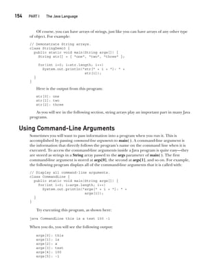 CompRef_2010 / Java The Complete Reference, Ninth Edition /Schildt / 007180 855-8
154  
PART I The Java Language
Of course, you can have arrays of strings, just like you can have arrays of any other type
of object. For example:
// Demonstrate String arrays.
class StringDemo3 {
public static void main(String args[]) {
String str[] = { "one", "two", "three" };
for(int i=0; i<str.length; i++)
System.out.println("str[" + i + "]: " +
str[i]);
}
}
Here is the output from this program:
str[0]: one
str[1]: two
str[2]: three
As you will see in the following section, string arrays play an important part in many Java
programs.
Using Command-Line Arguments
Sometimes you will want to pass information into a program when you run it. This is
accomplished by passing command-line arguments to main( ). A command-line argument is
the information that directly follows the program’s name on the command line when it is
executed. To access the command-line arguments inside a Java program is quite easy—they
are stored as strings in a String array passed to the args parameter of main( ). The first
command-line argument is stored at args[0], the second at args[1], and so on. For example,
the following program displays all of the command-line arguments that it is called with:
// Display all command-line arguments.
class CommandLine {
public static void main(String args[]) {
for(int i=0; i<args.length; i++)
System.out.println("args[" + i + "]: " +
args[i]);
}
}
Try executing this program, as shown here:
java CommandLine this is a test 100 -1
When you do, you will see the following output:
args[0]: this
args[1]: is
args[2]: a
args[3]: test
args[4]: 100
args[5]: -1
07-ch07.indd 154 14/02/14 4:48 PM
 