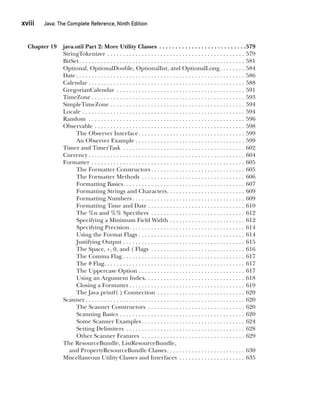 CompRef_2010 / Java The Complete Reference, Ninth Edition /Schildt / 007180 855-8
xviii  
Java: The Complete Reference, Ninth Edition
Chapter 19 java.util Part 2: More Utility Classes . . . . . . . . . . . . . . . . . . . . . . . . . . . 579
StringTokenizer . . . . . . . . . . . . . . . . . . . . . . . . . . . . . . . . . . . . . . . . . . . . . 579
BitSet . . . . . . . . . . . . . . . . . . . . . . . . . . . . . . . . . . . . . . . . . . . . . . . . . . . . . 581
Optional, OptionalDouble, OptionalInt, and OptionalLong . . . . . . . . 584
Date . . . . . . . . . . . . . . . . . . . . . . . . . . . . . . . . . . . . . . . . . . . . . . . . . . . . . . 586
Calendar  . . . . . . . . . . . . . . . . . . . . . . . . . . . . . . . . . . . . . . . . . . . . . . . . . . 588
GregorianCalendar . . . . . . . . . . . . . . . . . . . . . . . . . . . . . . . . . . . . . . . . . . 591
TimeZone  . . . . . . . . . . . . . . . . . . . . . . . . . . . . . . . . . . . . . . . . . . . . . . . . . 593
SimpleTimeZone . . . . . . . . . . . . . . . . . . . . . . . . . . . . . . . . . . . . . . . . . . . . 594
Locale . . . . . . . . . . . . . . . . . . . . . . . . . . . . . . . . . . . . . . . . . . . . . . . . . . . . . 594
Random . . . . . . . . . . . . . . . . . . . . . . . . . . . . . . . . . . . . . . . . . . . . . . . . . . . 596
Observable . . . . . . . . . . . . . . . . . . . . . . . . . . . . . . . . . . . . . . . . . . . . . . . . . 598
The Observer Interface . . . . . . . . . . . . . . . . . . . . . . . . . . . . . . . . . . 599
An Observer Example  . . . . . . . . . . . . . . . . . . . . . . . . . . . . . . . . . . . 599
Timer and TimerTask . . . . . . . . . . . . . . . . . . . . . . . . . . . . . . . . . . . . . . . . 602
Currency  . . . . . . . . . . . . . . . . . . . . . . . . . . . . . . . . . . . . . . . . . . . . . . . . . . 604
Formatter . . . . . . . . . . . . . . . . . . . . . . . . . . . . . . . . . . . . . . . . . . . . . . . . . . 605
The Formatter Constructors  . . . . . . . . . . . . . . . . . . . . . . . . . . . . . . 605
The Formatter Methods . . . . . . . . . . . . . . . . . . . . . . . . . . . . . . . . . . 606
Formatting Basics . . . . . . . . . . . . . . . . . . . . . . . . . . . . . . . . . . . . . . . 607
Formatting Strings and Characters . . . . . . . . . . . . . . . . . . . . . . . . . 609
Formatting Numbers  . . . . . . . . . . . . . . . . . . . . . . . . . . . . . . . . . . . . 609
Formatting Time and Date . . . . . . . . . . . . . . . . . . . . . . . . . . . . . . . . 610
The %n and %% Specifiers . . . . . . . . . . . . . . . . . . . . . . . . . . . . . . . 612
Specifying a Minimum Field Width . . . . . . . . . . . . . . . . . . . . . . . . . 612
Specifying Precision . . . . . . . . . . . . . . . . . . . . . . . . . . . . . . . . . . . . . 614
Using the Format Flags . . . . . . . . . . . . . . . . . . . . . . . . . . . . . . . . . . . 614
Justifying Output . . . . . . . . . . . . . . . . . . . . . . . . . . . . . . . . . . . . . . . . 615
The Space, +, 0, and ( Flags . . . . . . . . . . . . . . . . . . . . . . . . . . . . . . . 616
The Comma Flag  . . . . . . . . . . . . . . . . . . . . . . . . . . . . . . . . . . . . . . . 617
The # Flag . . . . . . . . . . . . . . . . . . . . . . . . . . . . . . . . . . . . . . . . . . . . . 617
The Uppercase Option . . . . . . . . . . . . . . . . . . . . . . . . . . . . . . . . . . . 617
Using an Argument Index . . . . . . . . . . . . . . . . . . . . . . . . . . . . . . . . 618
Closing a Formatter . . . . . . . . . . . . . . . . . . . . . . . . . . . . . . . . . . . . . 619
The Java printf( ) Connection . . . . . . . . . . . . . . . . . . . . . . . . . . . . . 620
Scanner  . . . . . . . . . . . . . . . . . . . . . . . . . . . . . . . . . . . . . . . . . . . . . . . . . . . 620
The Scanner Constructors . . . . . . . . . . . . . . . . . . . . . . . . . . . . . . . . 620
Scanning Basics . . . . . . . . . . . . . . . . . . . . . . . . . . . . . . . . . . . . . . . . . 620
Some Scanner Examples  . . . . . . . . . . . . . . . . . . . . . . . . . . . . . . . . . 624
Setting Delimiters . . . . . . . . . . . . . . . . . . . . . . . . . . . . . . . . . . . . . . . 628
Other Scanner Features . . . . . . . . . . . . . . . . . . . . . . . . . . . . . . . . . . 629
The ResourceBundle, ListResourceBundle,
	  and PropertyResourceBundle Classes . . . . . . . . . . . . . . . . . . . . . . . . . 630
Miscellaneous Utility Classes and Interfaces . . . . . . . . . . . . . . . . . . . . . . 635
00-FM.indd 18 19/02/14 11:45 AM
 