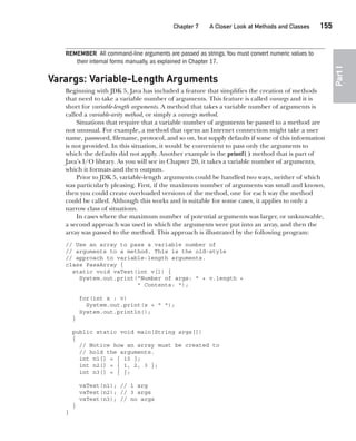 CompRef_2010 / Java The Complete Reference, Ninth Edition /Schildt / 007180 855-8
Chapter 7 A Closer Look at Methods and Classes   155
Part
I
REMEMBER All command-line arguments are passed as strings.You must convert numeric values to
their internal forms manually, as explained in Chapter 17.
Varargs: Variable-Length Arguments
Beginning with JDK 5, Java has included a feature that simplifies the creation of methods
that need to take a variable number of arguments. This feature is called varargs and it is
short for variable-length arguments. A method that takes a variable number of arguments is
called a variable-arity method, or simply a varargs method.
Situations that require that a variable number of arguments be passed to a method are
not unusual. For example, a method that opens an Internet connection might take a user
name, password, filename, protocol, and so on, but supply defaults if some of this information
is not provided. In this situation, it would be convenient to pass only the arguments to
which the defaults did not apply. Another example is the printf( ) method that is part of
Java’s I/O library. As you will see in Chapter 20, it takes a variable number of arguments,
which it formats and then outputs.
Prior to JDK 5, variable-length arguments could be handled two ways, neither of which
was particularly pleasing. First, if the maximum number of arguments was small and known,
then you could create overloaded versions of the method, one for each way the method
could be called. Although this works and is suitable for some cases, it applies to only a
narrow class of situations.
In cases where the maximum number of potential arguments was larger, or unknowable,
a second approach was used in which the arguments were put into an array, and then the
array was passed to the method. This approach is illustrated by the following program:
// Use an array to pass a variable number of
// arguments to a method. This is the old-style
// approach to variable-length arguments.
class PassArray {
static void vaTest(int v[]) {
System.out.print("Number of args: " + v.length +
" Contents: ");
for(int x : v)
System.out.print(x + " ");
System.out.println();
}
public static void main(String args[])
{
// Notice how an array must be created to
// hold the arguments.
int n1[] = { 10 };
int n2[] = { 1, 2, 3 };
int n3[] = { };
vaTest(n1); // 1 arg
vaTest(n2); // 3 args
vaTest(n3); // no args
}
}
07-ch07.indd 155 14/02/14 4:48 PM
 