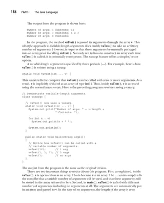 CompRef_2010 / Java The Complete Reference, Ninth Edition /Schildt / 007180 855-8
156  
PART I The Java Language
The output from the program is shown here:
Number of args: 1 Contents: 10
Number of args: 3 Contents: 1 2 3
Number of args: 0 Contents:
In the program, the method vaTest( ) is passed its arguments through the array v. This
old-style approach to variable-length arguments does enable vaTest( ) to take an arbitrary
number of arguments. However, it requires that these arguments be manually packaged
into an array prior to calling vaTest( ). Not only is it tedious to construct an array each time
vaTest( ) is called, it is potentially error-prone. The varargs feature offers a simpler, better
option.
A variable-length argument is specified by three periods (…). For example, here is how
vaTest( ) is written using a vararg:
static void vaTest(int ... v) {
This syntax tells the compiler that vaTest( ) can be called with zero or more arguments. As a
result, v is implicitly declared as an array of type int[ ]. Thus, inside vaTest( ), v is accessed
using the normal array syntax. Here is the preceding program rewritten using a vararg:
// Demonstrate variable-length arguments.
class VarArgs {
// vaTest() now uses a vararg.
static void vaTest(int ... v) {
System.out.print("Number of args: " + v.length +
" Contents: ");
for(int x : v)
System.out.print(x + " ");
System.out.println();
}
public static void main(String args[])
{
// Notice how vaTest() can be called with a
// variable number of arguments.
vaTest(10); // 1 arg
vaTest(1, 2, 3); // 3 args
vaTest(); // no args
}
}
The output from the program is the same as the original version.
There are two important things to notice about this program. First, as explained, inside
vaTest( ), v is operated on as an array. This is because v is an array. The … syntax simply tells
the compiler that a variable number of arguments will be used, and that these arguments will
be stored in the array referred to by v. Second, in main( ), vaTest( ) is called with different
numbers of arguments, including no arguments at all. The arguments are automatically put
in an array and passed to v. In the case of no arguments, the length of the array is zero.
07-ch07.indd 156 14/02/14 4:48 PM
 