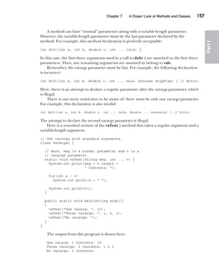 CompRef_2010 / Java The Complete Reference, Ninth Edition /Schildt / 007180 855-8
Chapter 7 A Closer Look at Methods and Classes   157
Part
I
A method can have “normal” parameters along with a variable-length parameter.
However, the variable-length parameter must be the last parameter declared by the
method. For example, this method declaration is perfectly acceptable:
int doIt(int a, int b, double c, int ... vals) {
In this case, the first three arguments used in a call to doIt( ) are matched to the first three
parameters. Then, any remaining arguments are assumed to belong to vals.
Remember, the varargs parameter must be last. For example, the following declaration
is incorrect:
int doIt(int a, int b, double c, int ... vals, boolean stopFlag) { // Error!
Here, there is an attempt to declare a regular parameter after the varargs parameter, which
is illegal.
There is one more restriction to be aware of: there must be only one varargs parameter.
For example, this declaration is also invalid:
int doIt(int a, int b, double c, int ... vals, double ... morevals) { // Error!
The attempt to declare the second varargs parameter is illegal.
Here is a reworked version of the vaTest( ) method that takes a regular argument and a
variable-length argument:
// Use varargs with standard arguments.
class VarArgs2 {
// Here, msg is a normal parameter and v is a
// varargs parameter.
static void vaTest(String msg, int ... v) {
System.out.print(msg + v.length +
" Contents: ");
for(int x : v)
System.out.print(x + " ");
System.out.println();
}
public static void main(String args[])
{
vaTest("One vararg: ", 10);
vaTest("Three varargs: ", 1, 2, 3);
vaTest("No varargs: ");
}
}
The output from this program is shown here:
One vararg: 1 Contents: 10
Three varargs: 3 Contents: 1 2 3
No varargs: 0 Contents:
07-ch07.indd 157 14/02/14 4:48 PM
 