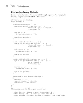 CompRef_2010 / Java The Complete Reference, Ninth Edition /Schildt / 007180 855-8
158  
PART I The Java Language
Overloading Vararg Methods
You can overload a method that takes a variable-length argument. For example, the
following program overloads vaTest( ) three times:
// Varargs and overloading.
class VarArgs3 {
static void vaTest(int ... v) {
System.out.print("vaTest(int ...): " +
"Number of args: " + v.length +
" Contents: ");
for(int x : v)
System.out.print(x + " ");
System.out.println();
}
static void vaTest(boolean ... v) {
System.out.print("vaTest(boolean ...) " +
"Number of args: " + v.length +
" Contents: ");
for(boolean x : v)
System.out.print(x + " ");
System.out.println();
}
static void vaTest(String msg, int ... v) {
System.out.print("vaTest(String, int ...): " +
msg + v.length +
" Contents: ");
for(int x : v)
System.out.print(x + " ");
System.out.println();
}
public static void main(String args[])
{
vaTest(1, 2, 3);
vaTest("Testing: ", 10, 20);
vaTest(true, false, false);
}
}
The output produced by this program is shown here:
vaTest(int ...): Number of args: 3 Contents: 1 2 3
vaTest(String, int ...): Testing: 2 Contents: 10 20
vaTest(boolean ...) Number of args: 3 Contents: true false false
07-ch07.indd 158 14/02/14 4:48 PM
 
