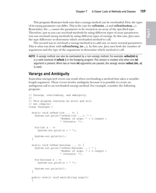 CompRef_2010 / Java The Complete Reference, Ninth Edition /Schildt / 007180 855-8
Chapter 7 A Closer Look at Methods and Classes   159
Part
I
This program illustrates both ways that a varargs method can be overloaded. First, the types
of its vararg parameter can differ. This is the case for vaTest(int ...) and vaTest(boolean ...).
Remember, the ... causes the parameter to be treated as an array of the specified type.
Therefore, just as you can overload methods by using different types of array parameters,
you can overload vararg methods by using different types of varargs. In this case, Java uses
the type difference to determine which overloaded method to call.
The second way to overload a varargs method is to add one or more normal parameters.
This is what was done with vaTest(String, int ...). In this case, Java uses both the number of
arguments and the type of the arguments to determine which method to call.
NOTE A varargs method can also be overloaded by a non-varargs method. For example, vaTest(int x)
is a valid overload of vaTest( ) in the foregoing program.This version is invoked only when one int
argument is present.When two or more int arguments are passed, the varargs version vaTest (int…v)
is used.
Varargs and Ambiguity
Somewhat unexpected errors can result when overloading a method that takes a variable-
length argument. These errors involve ambiguity because it is possible to create an
ambiguous call to an overloaded varargs method. For example, consider the following
program:
// Varargs, overloading, and ambiguity.
//
// This program contains an error and will
// not compile!
class VarArgs4 {
static void vaTest(int ... v) {
System.out.print("vaTest(int ...): " +
"Number of args: " + v.length +
" Contents: ");
for(int x : v)
System.out.print(x + " ");
System.out.println();
}
static void vaTest(boolean ... v) {
System.out.print("vaTest(boolean ...) " +
"Number of args: " + v.length +
" Contents: ");
for(boolean x : v)
System.out.print(x + " ");
System.out.println();
}
public static void main(String args[])
{
07-ch07.indd 159 14/02/14 4:48 PM
 